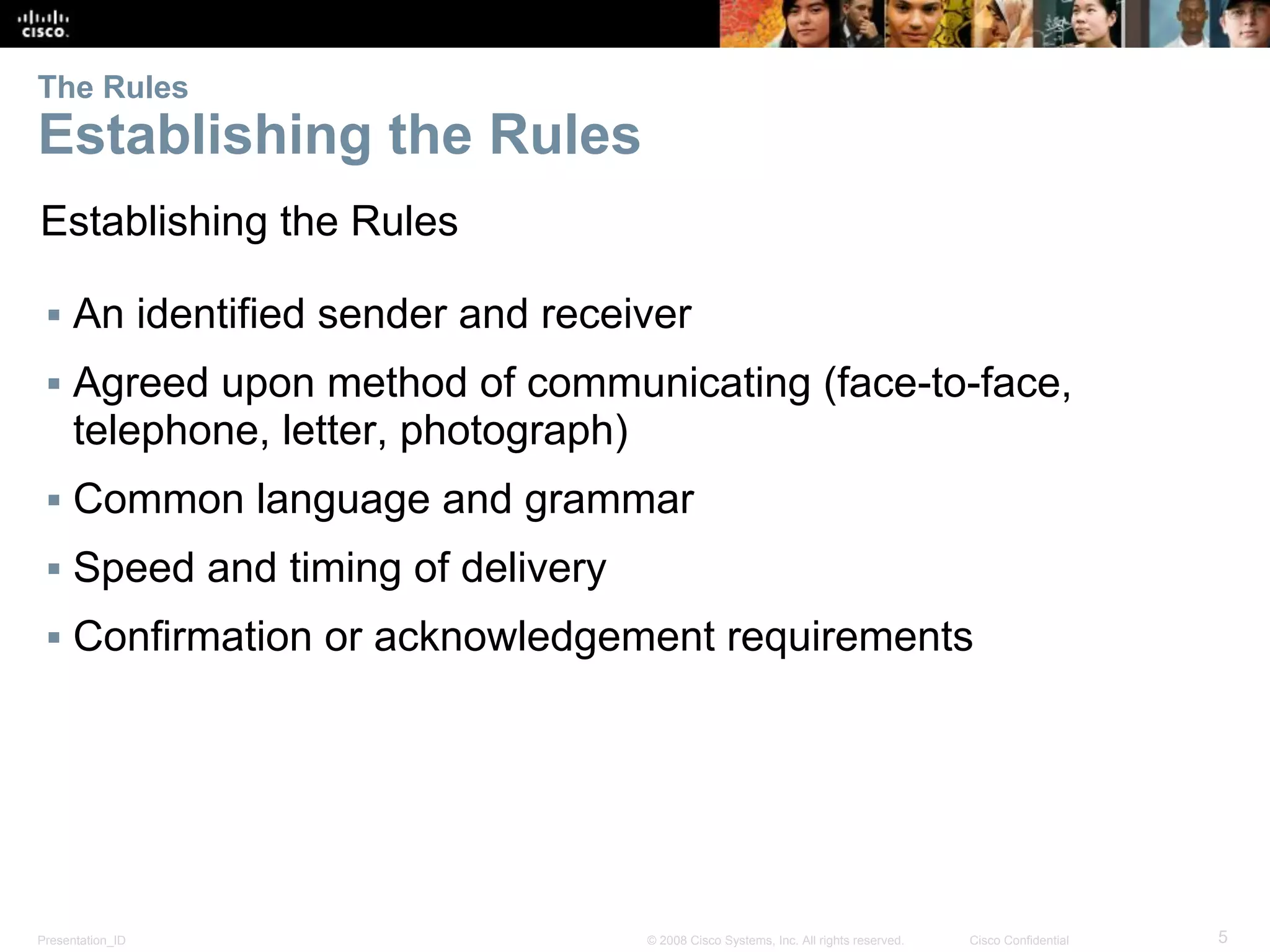 Presentation_ID 5© 2008 Cisco Systems, Inc. All rights reserved. Cisco Confidential
The Rules
Establishing the Rules
Establishing the Rules
▪ An identified sender and receiver
▪ Agreed upon method of communicating (face-to-face,
telephone, letter, photograph)
▪ Common language and grammar
▪ Speed and timing of delivery
▪ Confirmation or acknowledgement requirements
 