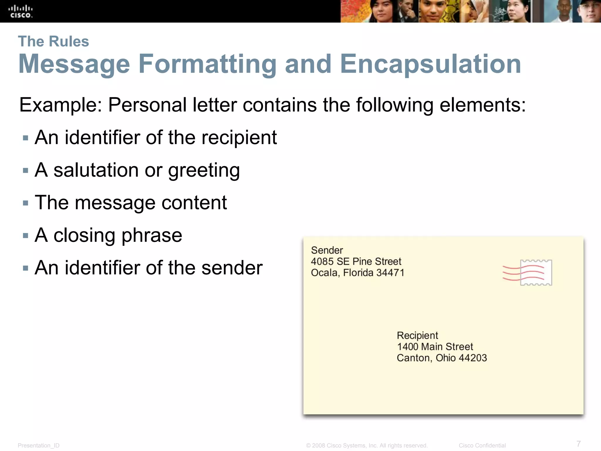 Presentation_ID 7© 2008 Cisco Systems, Inc. All rights reserved. Cisco Confidential
The Rules
Message Formatting and Encapsulation
Example: Personal letter contains the following elements:
▪ An identifier of the recipient
▪ A salutation or greeting
▪ The message content
▪ A closing phrase
▪ An identifier of the sender
 