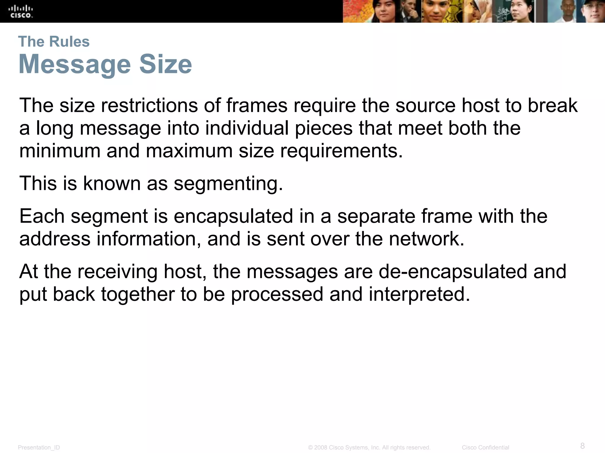 Presentation_ID 8© 2008 Cisco Systems, Inc. All rights reserved. Cisco Confidential
The Rules
Message Size
The size restrictions of frames require the source host to break
a long message into individual pieces that meet both the
minimum and maximum size requirements.
This is known as segmenting.
Each segment is encapsulated in a separate frame with the
address information, and is sent over the network.
At the receiving host, the messages are de-encapsulated and
put back together to be processed and interpreted.
 