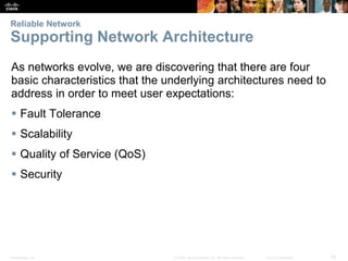 Presentation_ID 26
© 2008 Cisco Systems, Inc. All rights reserved. Cisco Confidential
Reliable Network
Supporting Network Architecture
As networks evolve, we are discovering that there are four
basic characteristics that the underlying architectures need to
address in order to meet user expectations:
 Fault Tolerance
 Scalability
 Quality of Service (QoS)
 Security
 
