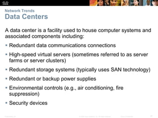 Network Trends

Data Centers
A data center is a facility used to house computer systems and
associated components including:
 Redundant data communications connections

 High-speed virtual servers (sometimes referred to as server
farms or server clusters)
 Redundant storage systems (typically uses SAN technology)

 Redundant or backup power supplies
 Environmental controls (e.g., air conditioning, fire
suppression)
 Security devices
Presentation_ID

© 2008 Cisco Systems, Inc. All rights reserved.

Cisco Confidential

37

 