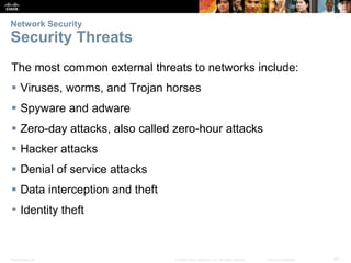 Network Security

Security Threats
The most common external threats to networks include:
 Viruses, worms, and Trojan horses
 Spyware and adware
 Zero-day attacks, also called zero-hour attacks
 Hacker attacks
 Denial of service attacks
 Data interception and theft
 Identity theft

Presentation_ID

© 2008 Cisco Systems, Inc. All rights reserved.

Cisco Confidential

42

 