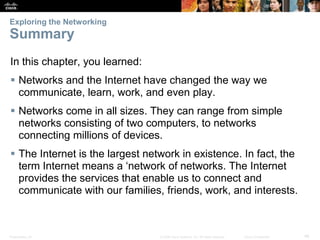 Exploring the Networking

Summary
In this chapter, you learned:
 Networks and the Internet have changed the way we
communicate, learn, work, and even play.

 Networks come in all sizes. They can range from simple
networks consisting of two computers, to networks
connecting millions of devices.
 The Internet is the largest network in existence. In fact, the
term Internet means a ‘network of networks. The Internet
provides the services that enable us to connect and
communicate with our families, friends, work, and interests.

Presentation_ID

© 2008 Cisco Systems, Inc. All rights reserved.

Cisco Confidential

46

 