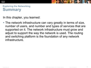 Exploring the Networking

Summary
In this chapter, you learned:
 The network infrastructure can vary greatly in terms of size,
number of users, and number and types of services that are
supported on it. The network infrastructure must grow and
adjust to support the way the network is used. The routing
and switching platform is the foundation of any network
infrastructure.

Presentation_ID

© 2008 Cisco Systems, Inc. All rights reserved.

Cisco Confidential

48

 