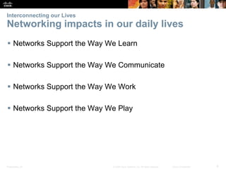 Interconnecting our Lives

Networking impacts in our daily lives
 Networks Support the Way We Learn
 Networks Support the Way We Communicate
 Networks Support the Way We Work
 Networks Support the Way We Play

Presentation_ID

© 2008 Cisco Systems, Inc. All rights reserved.

Cisco Confidential

6

 