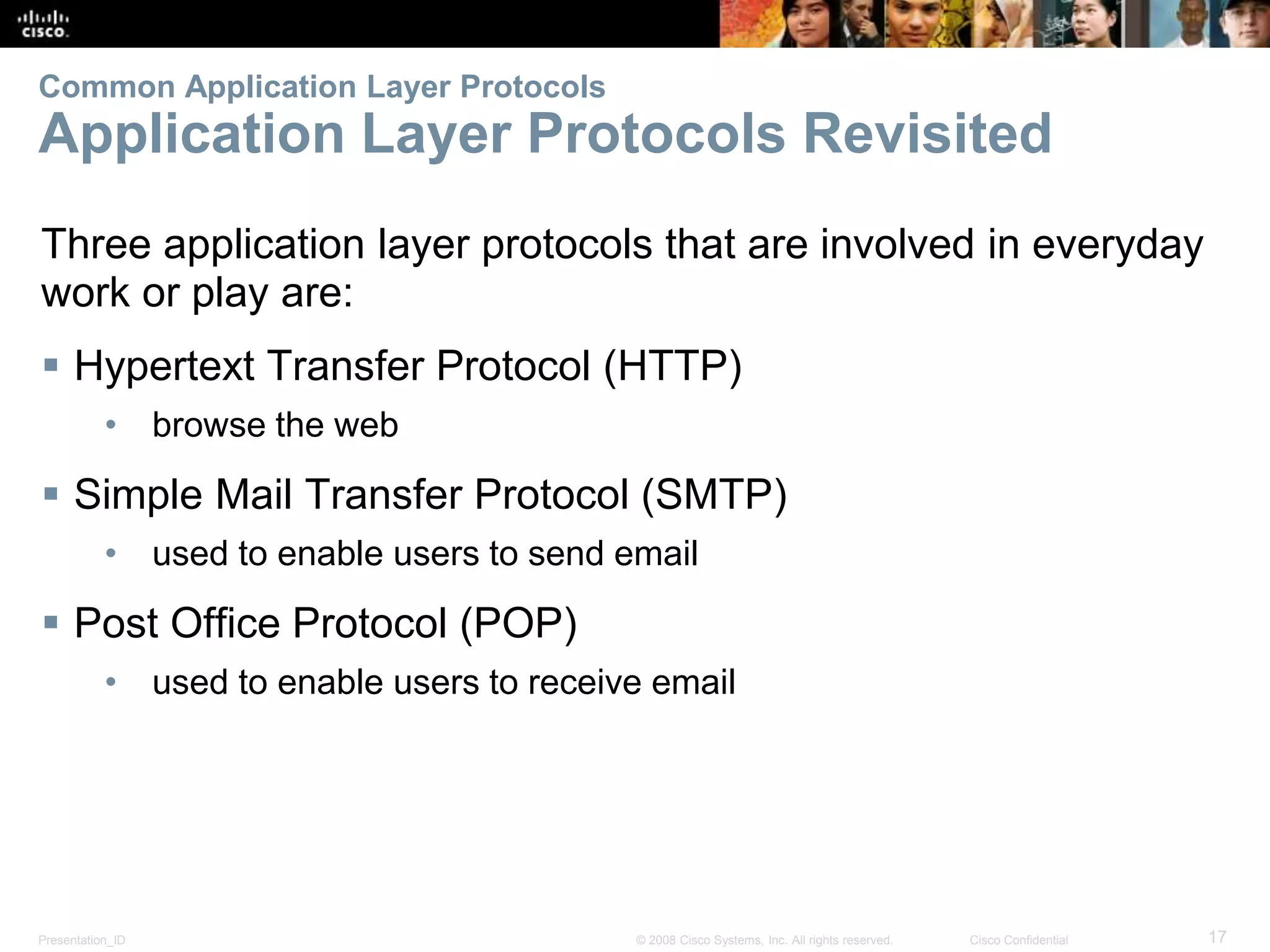 Common Application Layer Protocols 
Application Layer Protocols Revisited 
Three application layer protocols that are involved in everyday 
work or play are: 
 Hypertext Transfer Protocol (HTTP) 
• browse the web 
 Simple Mail Transfer Protocol (SMTP) 
• used to enable users to send email 
 Post Office Protocol (POP) 
• used to enable users to receive email 
Presentation_ID © 2008 Cisco Systems, Inc. All rights reserved. Cisco Confidential 17 
 