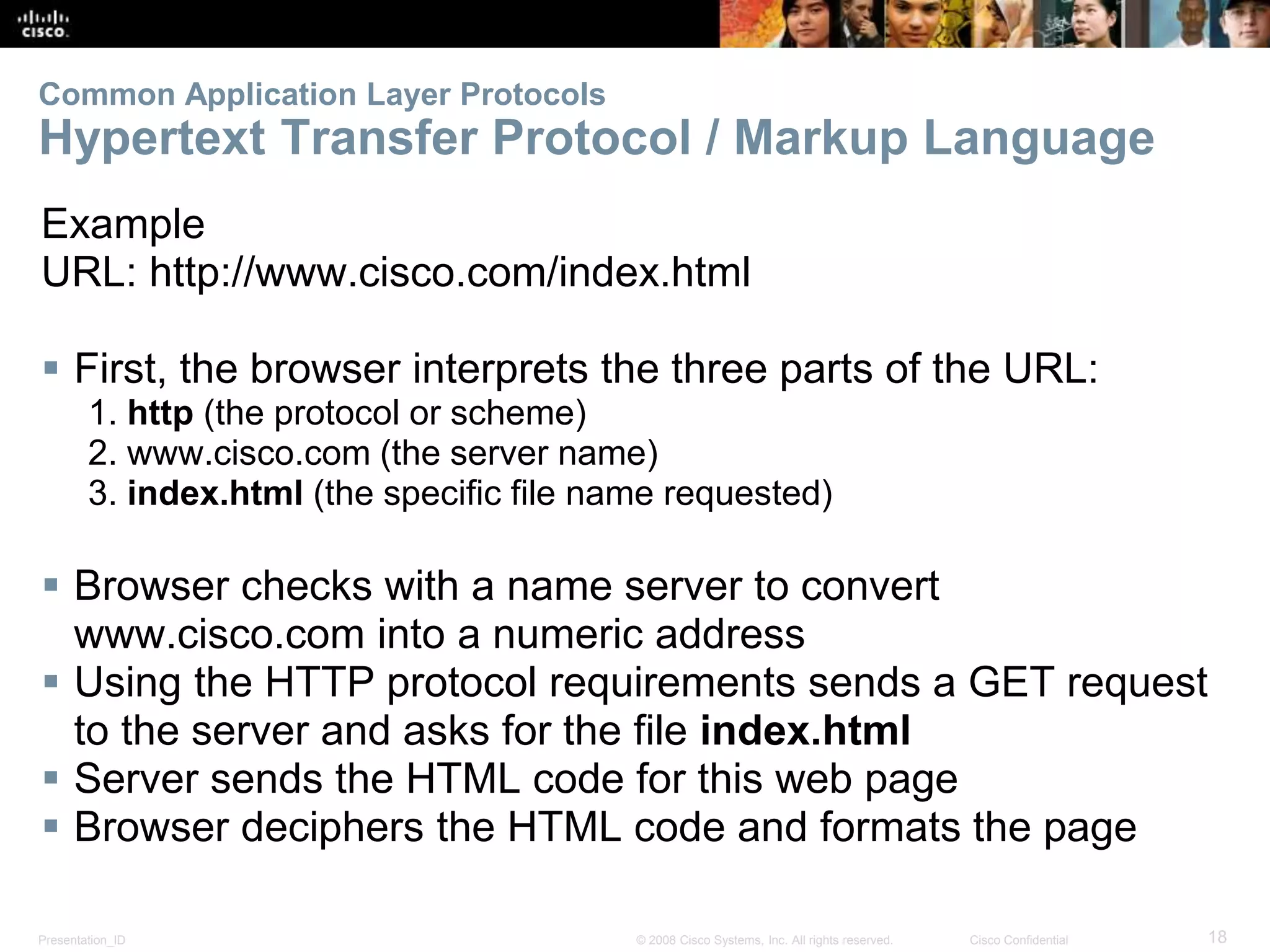 Common Application Layer Protocols 
Hypertext Transfer Protocol / Markup Language 
Example 
URL: http://www.cisco.com/index.html 
 First, the browser interprets the three parts of the URL: 
1. http (the protocol or scheme) 
2. www.cisco.com (the server name) 
3. index.html (the specific file name requested) 
 Browser checks with a name server to convert 
www.cisco.com into a numeric address 
 Using the HTTP protocol requirements sends a GET request 
to the server and asks for the file index.html 
 Server sends the HTML code for this web page 
 Browser deciphers the HTML code and formats the page 
Presentation_ID © 2008 Cisco Systems, Inc. All rights reserved. Cisco Confidential 18 
 