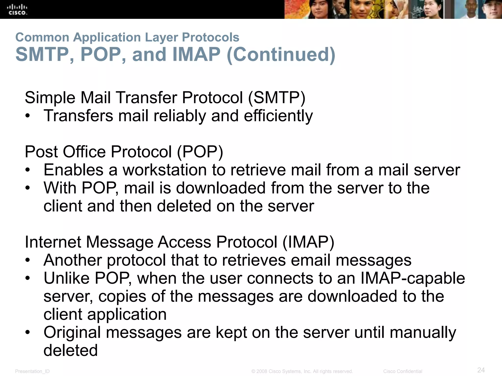 Common Application Layer Protocols 
SMTP, POP, and IMAP (Continued) 
Simple Mail Transfer Protocol (SMTP) 
• Transfers mail reliably and efficiently 
Post Office Protocol (POP) 
• Enables a workstation to retrieve mail from a mail server 
• With POP, mail is downloaded from the server to the 
client and then deleted on the server 
Internet Message Access Protocol (IMAP) 
• Another protocol that to retrieves email messages 
• Unlike POP, when the user connects to an IMAP-capable 
server, copies of the messages are downloaded to the 
client application 
• Original messages are kept on the server until manually 
deleted 
Presentation_ID © 2008 Cisco Systems, Inc. All rights reserved. Cisco Confidential 24 
 