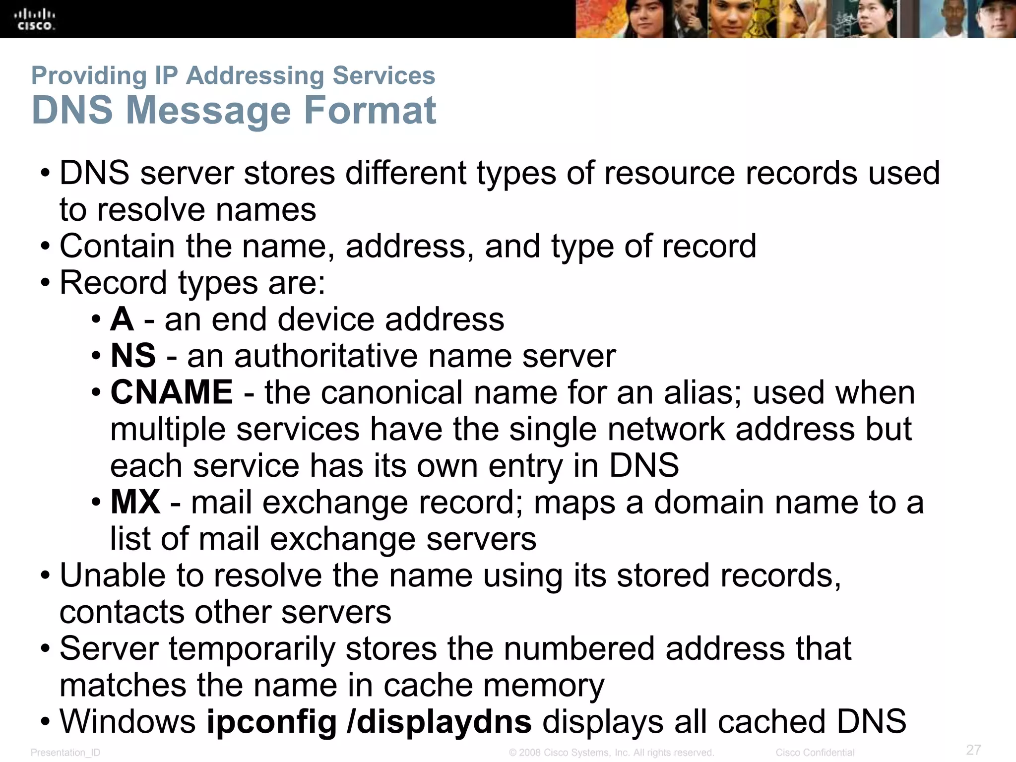 Providing IP Addressing Services 
DNS Message Format 
• DNS server stores different types of resource records used 
to resolve names 
• Contain the name, address, and type of record 
• Record types are: 
• A - an end device address 
• NS - an authoritative name server 
• CNAME - the canonical name for an alias; used when 
multiple services have the single network address but 
each service has its own entry in DNS 
• MX - mail exchange record; maps a domain name to a 
list of mail exchange servers 
• Unable to resolve the name using its stored records, 
contacts other servers 
• Server temporarily stores the numbered address that 
matches the name in cache memory 
• Windows ipconfig /displaydns displays all cached DNS 
Presentation_ID © 2008 Cisco Systems, Inc. All rights reserved. Cisco Confidential 27 
 