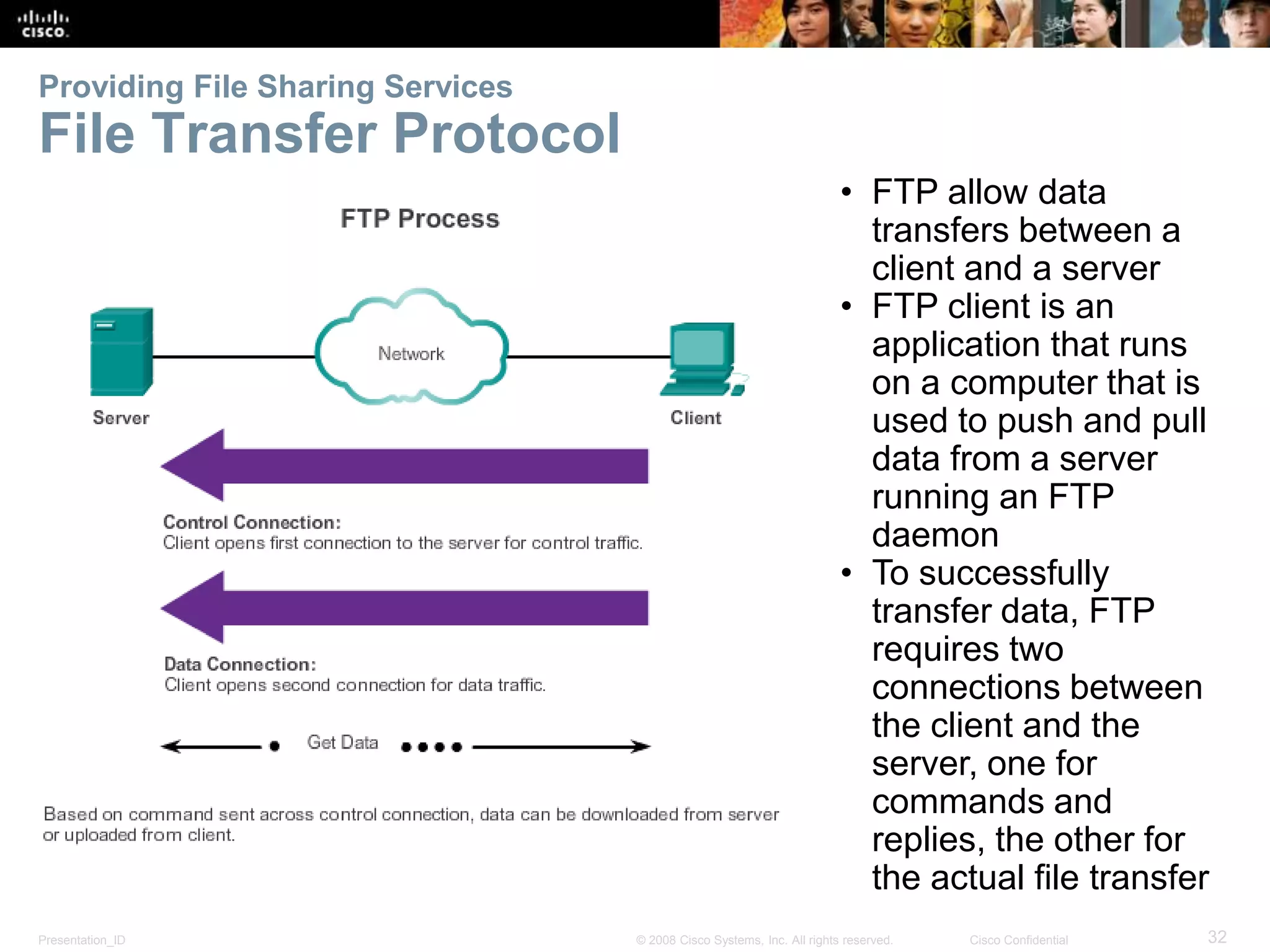 Providing File Sharing Services 
File Transfer Protocol 
• FTP allow data 
transfers between a 
client and a server 
• FTP client is an 
application that runs 
on a computer that is 
used to push and pull 
data from a server 
running an FTP 
daemon 
• To successfully 
transfer data, FTP 
requires two 
connections between 
the client and the 
server, one for 
commands and 
replies, the other for 
the actual file transfer 
Presentation_ID © 2008 Cisco Systems, Inc. All rights reserved. Cisco Confidential 32 
 