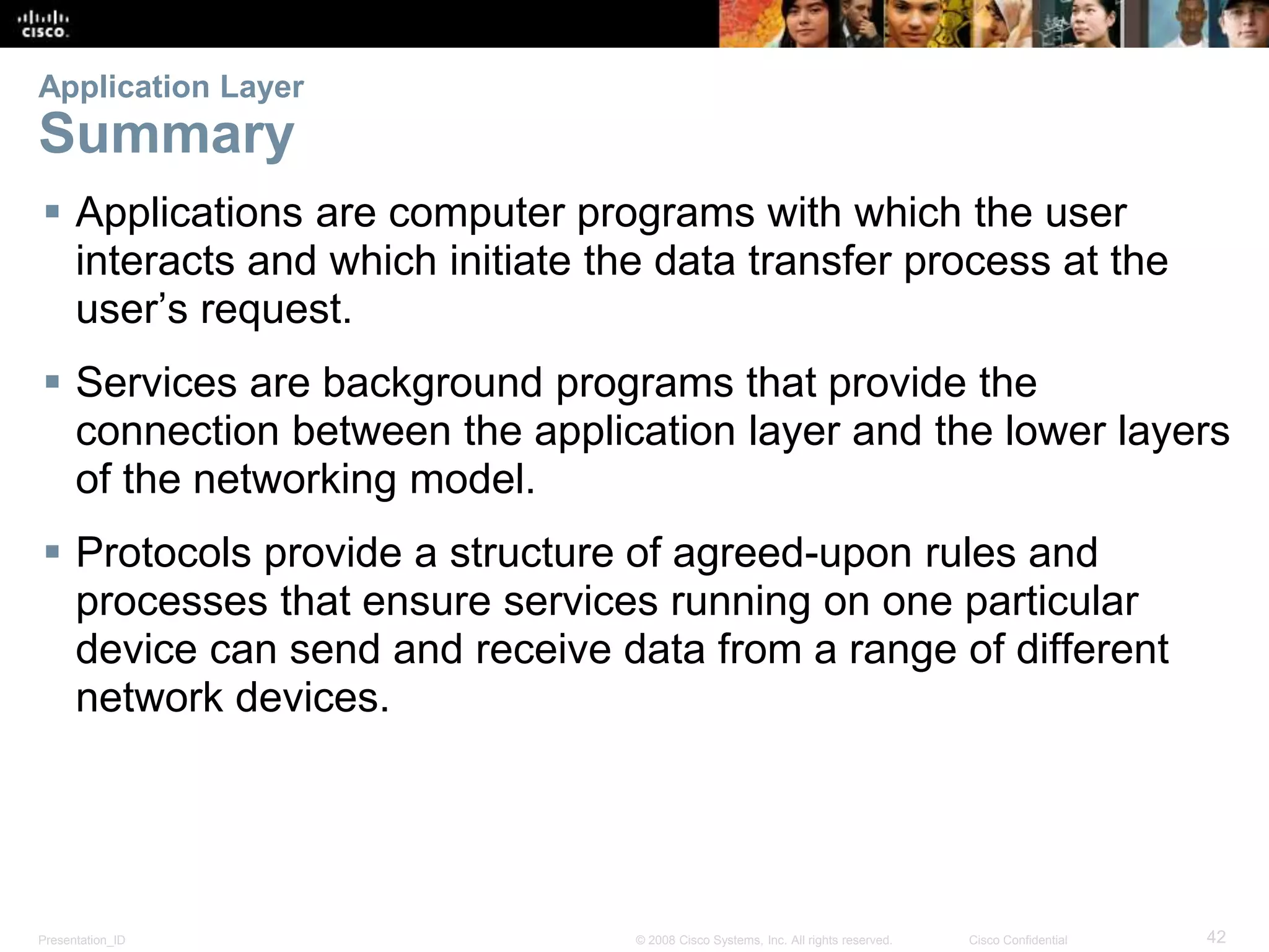 Application Layer 
Summary 
 Applications are computer programs with which the user 
interacts and which initiate the data transfer process at the 
user’s request. 
 Services are background programs that provide the 
connection between the application layer and the lower layers 
of the networking model. 
 Protocols provide a structure of agreed-upon rules and 
processes that ensure services running on one particular 
device can send and receive data from a range of different 
network devices. 
Presentation_ID © 2008 Cisco Systems, Inc. All rights reserved. Cisco Confidential 42 
 