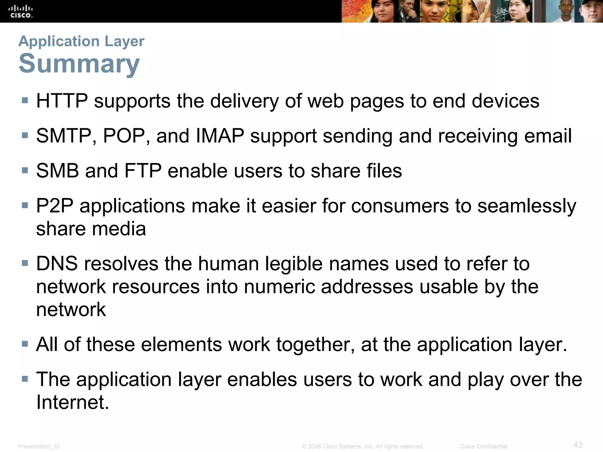 Application Layer 
Summary 
 HTTP supports the delivery of web pages to end devices 
 SMTP, POP, and IMAP support sending and receiving email 
 SMB and FTP enable users to share files 
 P2P applications make it easier for consumers to seamlessly 
share media 
 DNS resolves the human legible names used to refer to 
network resources into numeric addresses usable by the 
network 
 All of these elements work together, at the application layer. 
 The application layer enables users to work and play over the 
Internet. 
Presentation_ID © 2008 Cisco Systems, Inc. All rights reserved. Cisco Confidential 43 
 