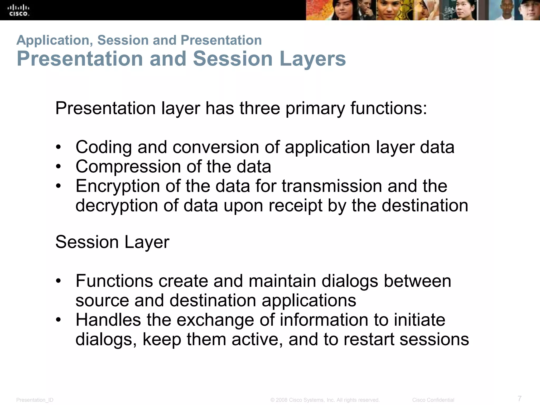 Application, Session and Presentation 
Presentation and Session Layers 
Presentation layer has three primary functions: 
• Coding and conversion of application layer data 
• Compression of the data 
• Encryption of the data for transmission and the 
decryption of data upon receipt by the destination 
Session Layer 
• Functions create and maintain dialogs between 
source and destination applications 
• Handles the exchange of information to initiate 
dialogs, keep them active, and to restart sessions 
Presentation_ID © 2008 Cisco Systems, Inc. All rights reserved. Cisco Confidential 7 
 