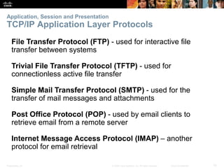 Application, Session and Presentation 
TCP/IP Application Layer Protocols 
File Transfer Protocol (FTP) - used for interactive file 
transfer between systems 
Trivial File Transfer Protocol (TFTP) - used for 
connectionless active file transfer 
Simple Mail Transfer Protocol (SMTP) - used for the 
transfer of mail messages and attachments 
Post Office Protocol (POP) - used by email clients to 
retrieve email from a remote server 
Internet Message Access Protocol (IMAP) – another 
protocol for email retrieval 
Presentation_ID © 2008 Cisco Systems, Inc. All rights reserved. Cisco Confidential 10 
 
