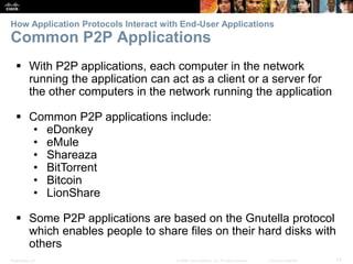 How Application Protocols Interact with End-User Applications 
Common P2P Applications 
 With P2P applications, each computer in the network 
running the application can act as a client or a server for 
the other computers in the network running the application 
 Common P2P applications include: 
• eDonkey 
• eMule 
• Shareaza 
• BitTorrent 
• Bitcoin 
• LionShare 
 Some P2P applications are based on the Gnutella protocol 
which enables people to share files on their hard disks with 
others 
Presentation_ID © 2008 Cisco Systems, Inc. All rights reserved. Cisco Confidential 13 
 