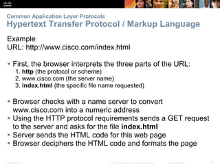Common Application Layer Protocols 
Hypertext Transfer Protocol / Markup Language 
Example 
URL: http://www.cisco.com/index.html 
 First, the browser interprets the three parts of the URL: 
1. http (the protocol or scheme) 
2. www.cisco.com (the server name) 
3. index.html (the specific file name requested) 
 Browser checks with a name server to convert 
www.cisco.com into a numeric address 
 Using the HTTP protocol requirements sends a GET request 
to the server and asks for the file index.html 
 Server sends the HTML code for this web page 
 Browser deciphers the HTML code and formats the page 
Presentation_ID © 2008 Cisco Systems, Inc. All rights reserved. Cisco Confidential 18 
 