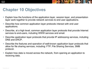 Chapter 10 Objectives 
 Explain how the functions of the application layer, session layer, and presentation 
layer work together to provide network services to end user applications. 
 Describe how common application layer protocols interact with end user 
applications. 
 Describe, at a high level, common application layer protocols that provide Internet 
services to end-users, including WWW services and email. 
 Describe application layer protocols that provide IP addressing services, including 
DNS and DHCP. 
 Describe the features and operation of well-known application layer protocols that 
allow for file sharing services, including: FTP, File Sharing Services, SMB 
protocol. 
 Explain how data is moved across the network, from opening an application to 
receiving data. 
Presentation_ID © 2008 Cisco Systems, Inc. All rights reserved. Cisco Confidential 2 
 