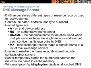 Providing IP Addressing Services 
DNS Message Format 
• DNS server stores different types of resource records used 
to resolve names 
• Contain the name, address, and type of record 
• Record types are: 
• A - an end device address 
• NS - an authoritative name server 
• CNAME - the canonical name for an alias; used when 
multiple services have the single network address but 
each service has its own entry in DNS 
• MX - mail exchange record; maps a domain name to a 
list of mail exchange servers 
• Unable to resolve the name using its stored records, 
contacts other servers 
• Server temporarily stores the numbered address that 
matches the name in cache memory 
• Windows ipconfig /displaydns displays all cached DNS 
Presentation_ID © 2008 Cisco Systems, Inc. All rights reserved. Cisco Confidential 27 
 