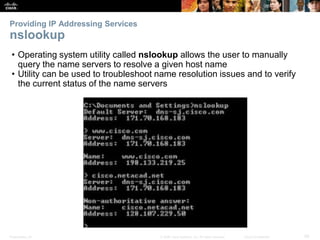 Providing IP Addressing Services 
nslookup 
• Operating system utility called nslookup allows the user to manually 
query the name servers to resolve a given host name 
• Utility can be used to troubleshoot name resolution issues and to verify 
the current status of the name servers 
Presentation_ID © 2008 Cisco Systems, Inc. All rights reserved. Cisco Confidential 29 
 