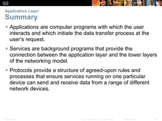 Application Layer 
Summary 
 Applications are computer programs with which the user 
interacts and which initiate the data transfer process at the 
user’s request. 
 Services are background programs that provide the 
connection between the application layer and the lower layers 
of the networking model. 
 Protocols provide a structure of agreed-upon rules and 
processes that ensure services running on one particular 
device can send and receive data from a range of different 
network devices. 
Presentation_ID © 2008 Cisco Systems, Inc. All rights reserved. Cisco Confidential 42 
 