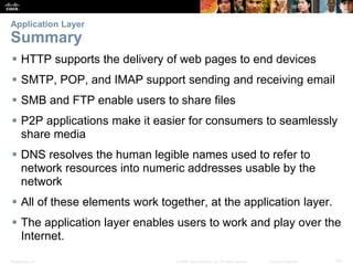 Application Layer 
Summary 
 HTTP supports the delivery of web pages to end devices 
 SMTP, POP, and IMAP support sending and receiving email 
 SMB and FTP enable users to share files 
 P2P applications make it easier for consumers to seamlessly 
share media 
 DNS resolves the human legible names used to refer to 
network resources into numeric addresses usable by the 
network 
 All of these elements work together, at the application layer. 
 The application layer enables users to work and play over the 
Internet. 
Presentation_ID © 2008 Cisco Systems, Inc. All rights reserved. Cisco Confidential 43 
 