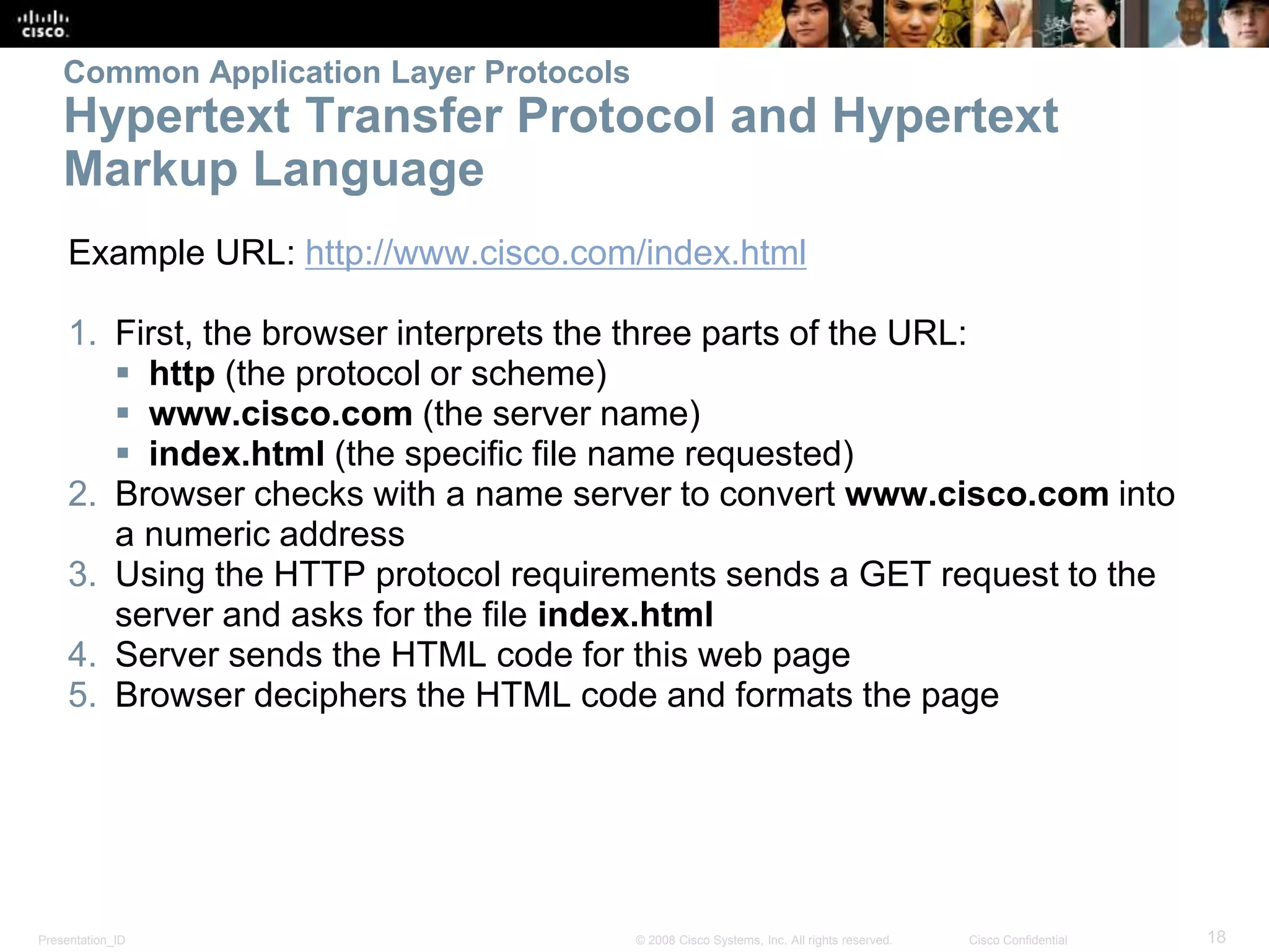 Common Application Layer Protocols 
Hypertext Transfer Protocol and Hypertext 
Markup Language 
Example URL: http://www.cisco.com/index.html 
1. First, the browser interprets the three parts of the URL: 
 http (the protocol or scheme) 
 www.cisco.com (the server name) 
 index.html (the specific file name requested) 
2. Browser checks with a name server to convert www.cisco.com into 
a numeric address 
3. Using the HTTP protocol requirements sends a GET request to the 
server and asks for the file index.html 
4. Server sends the HTML code for this web page 
5. Browser deciphers the HTML code and formats the page 
Presentation_ID © 2008 Cisco Systems, Inc. All rights reserved. Cisco Confidential 18 
 