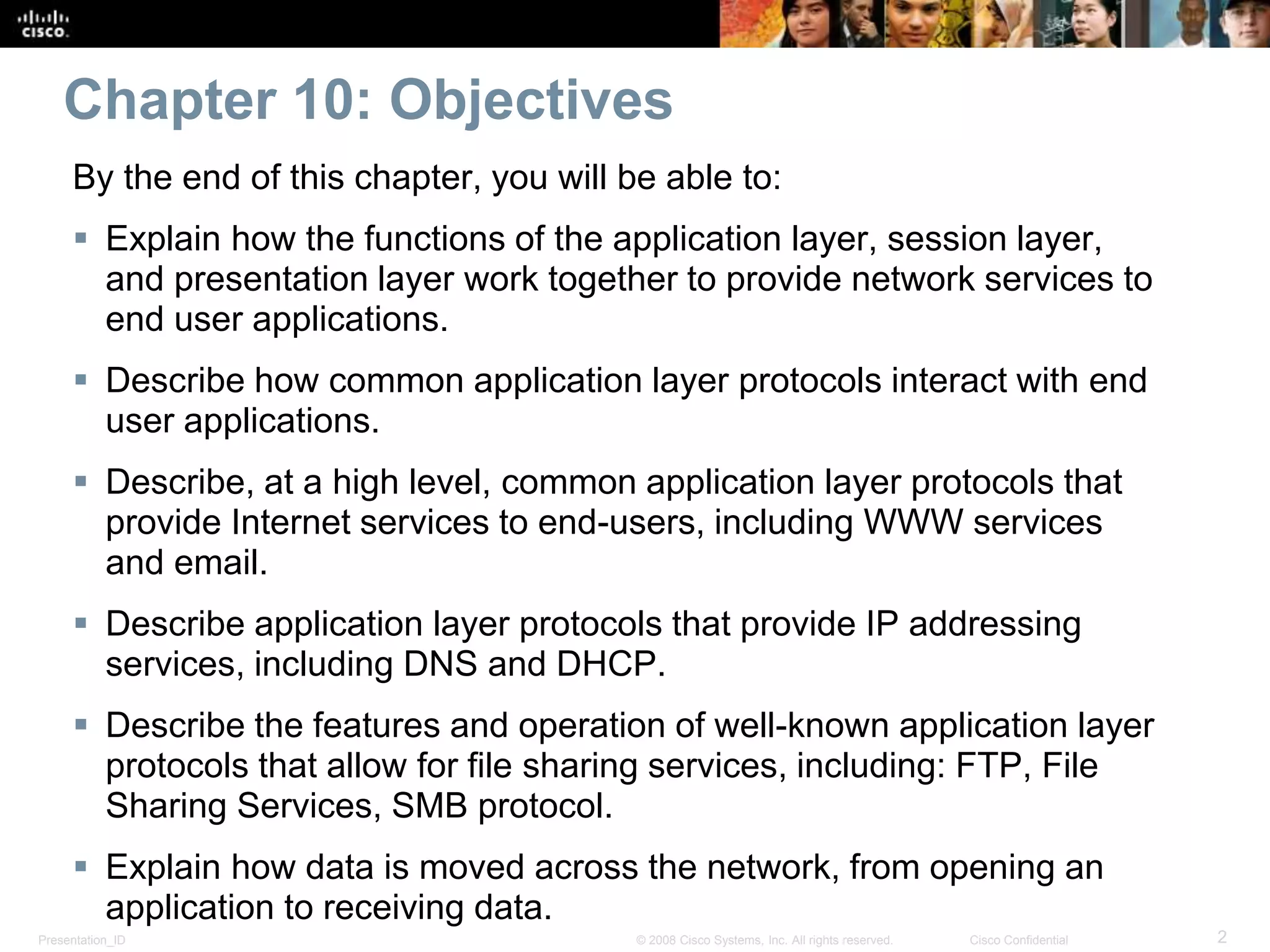 Chapter 10: Objectives 
By the end of this chapter, you will be able to: 
 Explain how the functions of the application layer, session layer, 
and presentation layer work together to provide network services to 
end user applications. 
 Describe how common application layer protocols interact with end 
user applications. 
 Describe, at a high level, common application layer protocols that 
provide Internet services to end-users, including WWW services 
and email. 
 Describe application layer protocols that provide IP addressing 
services, including DNS and DHCP. 
 Describe the features and operation of well-known application layer 
protocols that allow for file sharing services, including: FTP, File 
Sharing Services, SMB protocol. 
 Explain how data is moved across the network, from opening an 
application to receiving data. 
Presentation_ID © 2008 Cisco Systems, Inc. All rights reserved. Cisco Confidential 2 
 