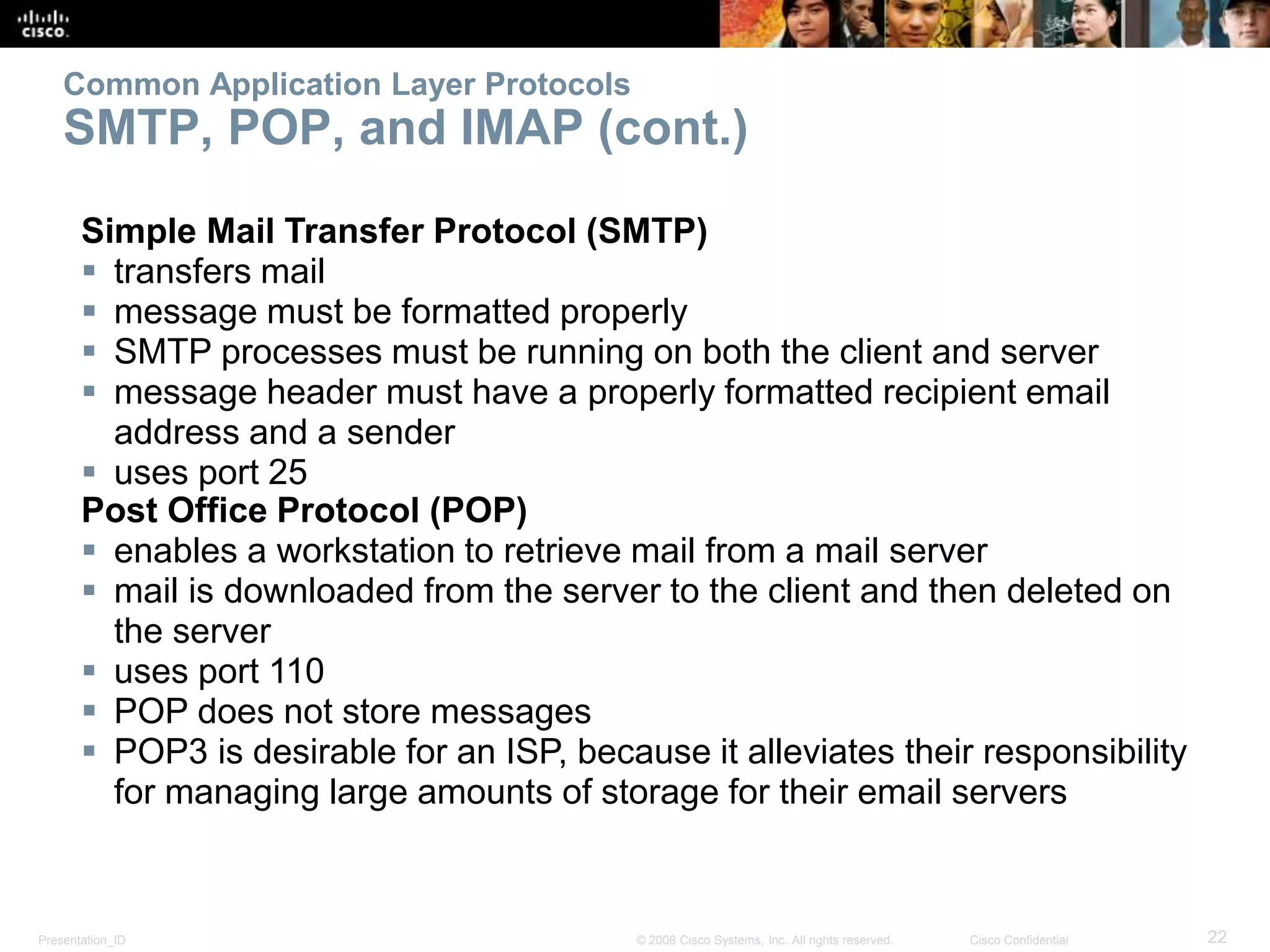 Common Application Layer Protocols 
SMTP, POP, and IMAP (cont.) 
Simple Mail Transfer Protocol (SMTP) 
 transfers mail 
 message must be formatted properly 
 SMTP processes must be running on both the client and server 
 message header must have a properly formatted recipient email 
address and a sender 
 uses port 25 
Post Office Protocol (POP) 
 enables a workstation to retrieve mail from a mail server 
 mail is downloaded from the server to the client and then deleted on 
the server 
 uses port 110 
 POP does not store messages 
 POP3 is desirable for an ISP, because it alleviates their responsibility 
for managing large amounts of storage for their email servers 
Presentation_ID © 2008 Cisco Systems, Inc. All rights reserved. Cisco Confidential 22 
 