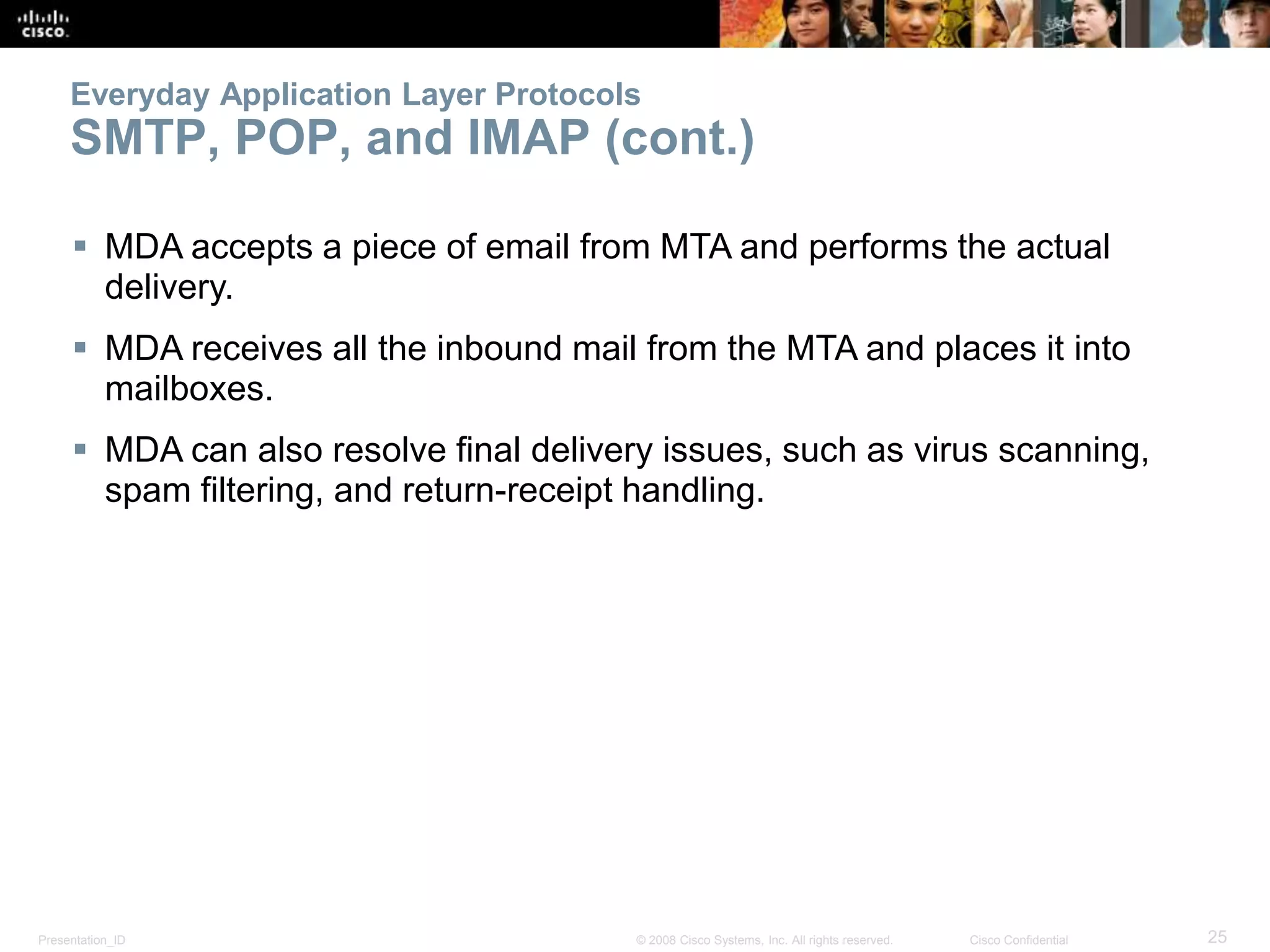 Everyday Application Layer Protocols 
SMTP, POP, and IMAP (cont.) 
 MDA accepts a piece of email from MTA and performs the actual 
delivery. 
 MDA receives all the inbound mail from the MTA and places it into 
mailboxes. 
 MDA can also resolve final delivery issues, such as virus scanning, 
spam filtering, and return-receipt handling. 
Presentation_ID © 2008 Cisco Systems, Inc. All rights reserved. Cisco Confidential 25 
 