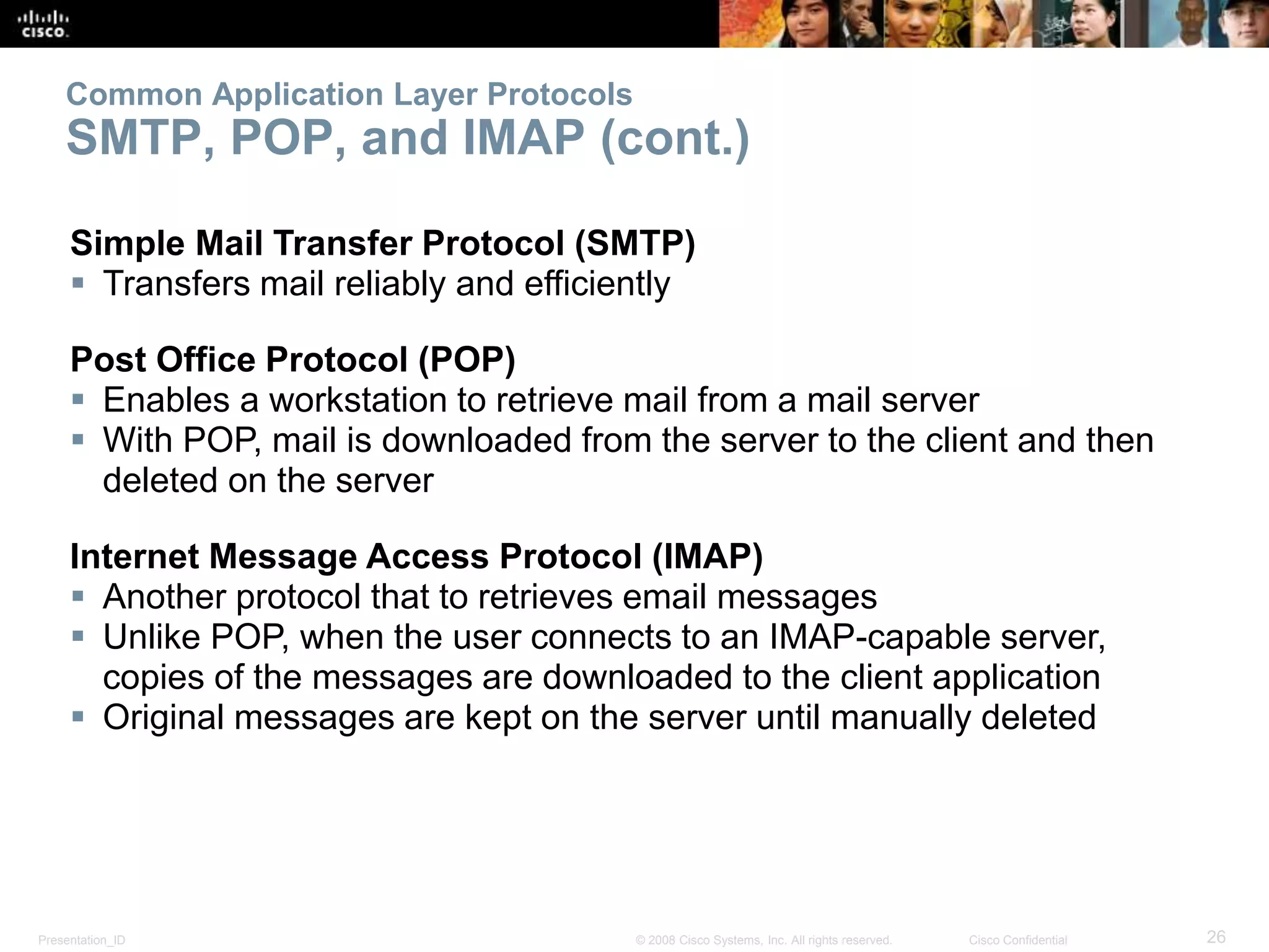 Common Application Layer Protocols 
SMTP, POP, and IMAP (cont.) 
Simple Mail Transfer Protocol (SMTP) 
 Transfers mail reliably and efficiently 
Post Office Protocol (POP) 
 Enables a workstation to retrieve mail from a mail server 
 With POP, mail is downloaded from the server to the client and then 
deleted on the server 
Internet Message Access Protocol (IMAP) 
 Another protocol that to retrieves email messages 
 Unlike POP, when the user connects to an IMAP-capable server, 
copies of the messages are downloaded to the client application 
 Original messages are kept on the server until manually deleted 
Presentation_ID © 2008 Cisco Systems, Inc. All rights reserved. Cisco Confidential 26 
 