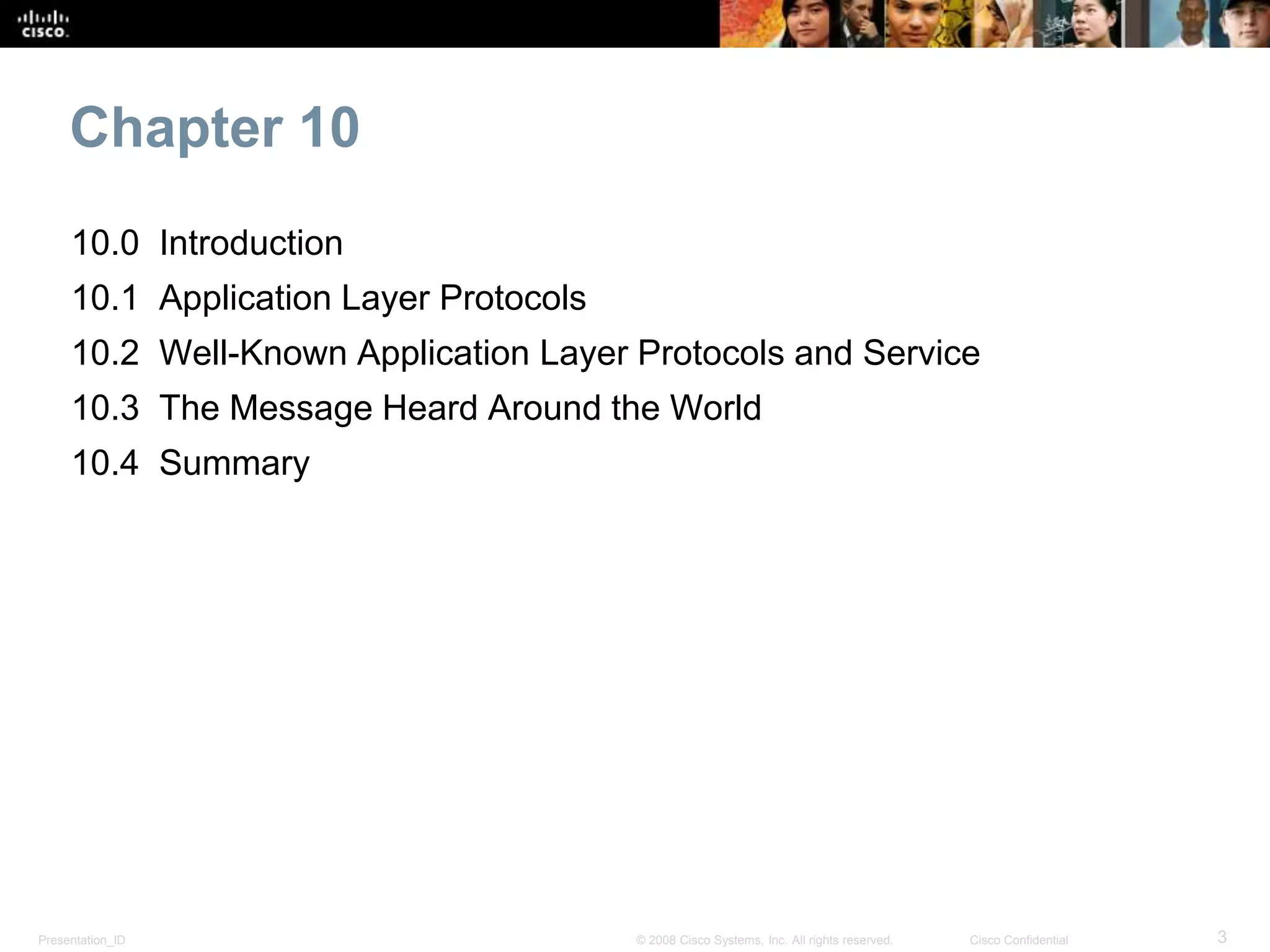 Chapter 10 
10.0 Introduction 
10.1 Application Layer Protocols 
10.2 Well-Known Application Layer Protocols and Service 
10.3 The Message Heard Around the World 
10.4 Summary 
Presentation_ID © 2008 Cisco Systems, Inc. All rights reserved. Cisco Confidential 3 
 