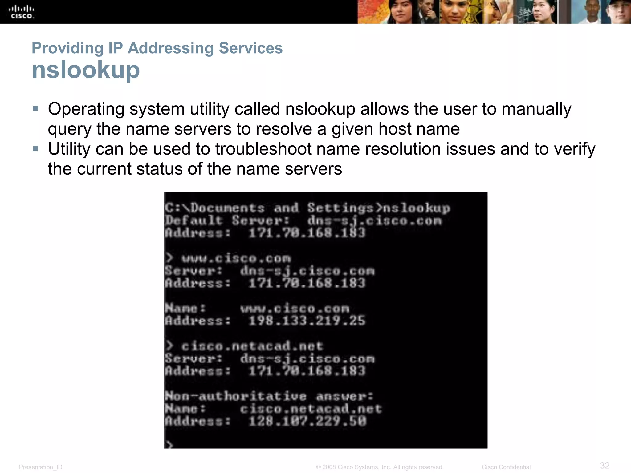 Providing IP Addressing Services 
nslookup 
 Operating system utility called nslookup allows the user to manually 
query the name servers to resolve a given host name 
 Utility can be used to troubleshoot name resolution issues and to verify 
the current status of the name servers 
Presentation_ID © 2008 Cisco Systems, Inc. All rights reserved. Cisco Confidential 32 
 