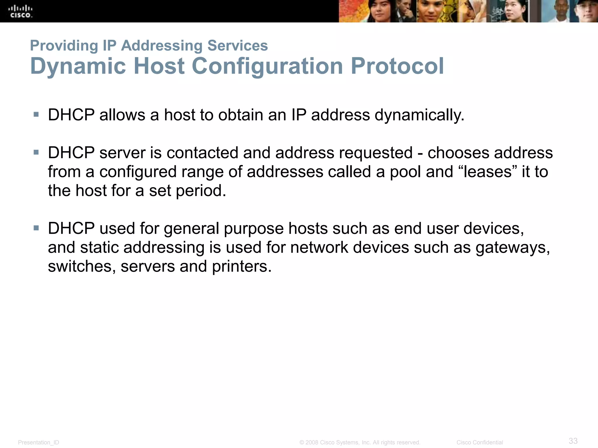 Providing IP Addressing Services 
Dynamic Host Configuration Protocol 
 DHCP allows a host to obtain an IP address dynamically. 
 DHCP server is contacted and address requested - chooses address 
from a configured range of addresses called a pool and “leases” it to 
the host for a set period. 
 DHCP used for general purpose hosts such as end user devices, 
and static addressing is used for network devices such as gateways, 
switches, servers and printers. 
Presentation_ID © 2008 Cisco Systems, Inc. All rights reserved. Cisco Confidential 33 
 