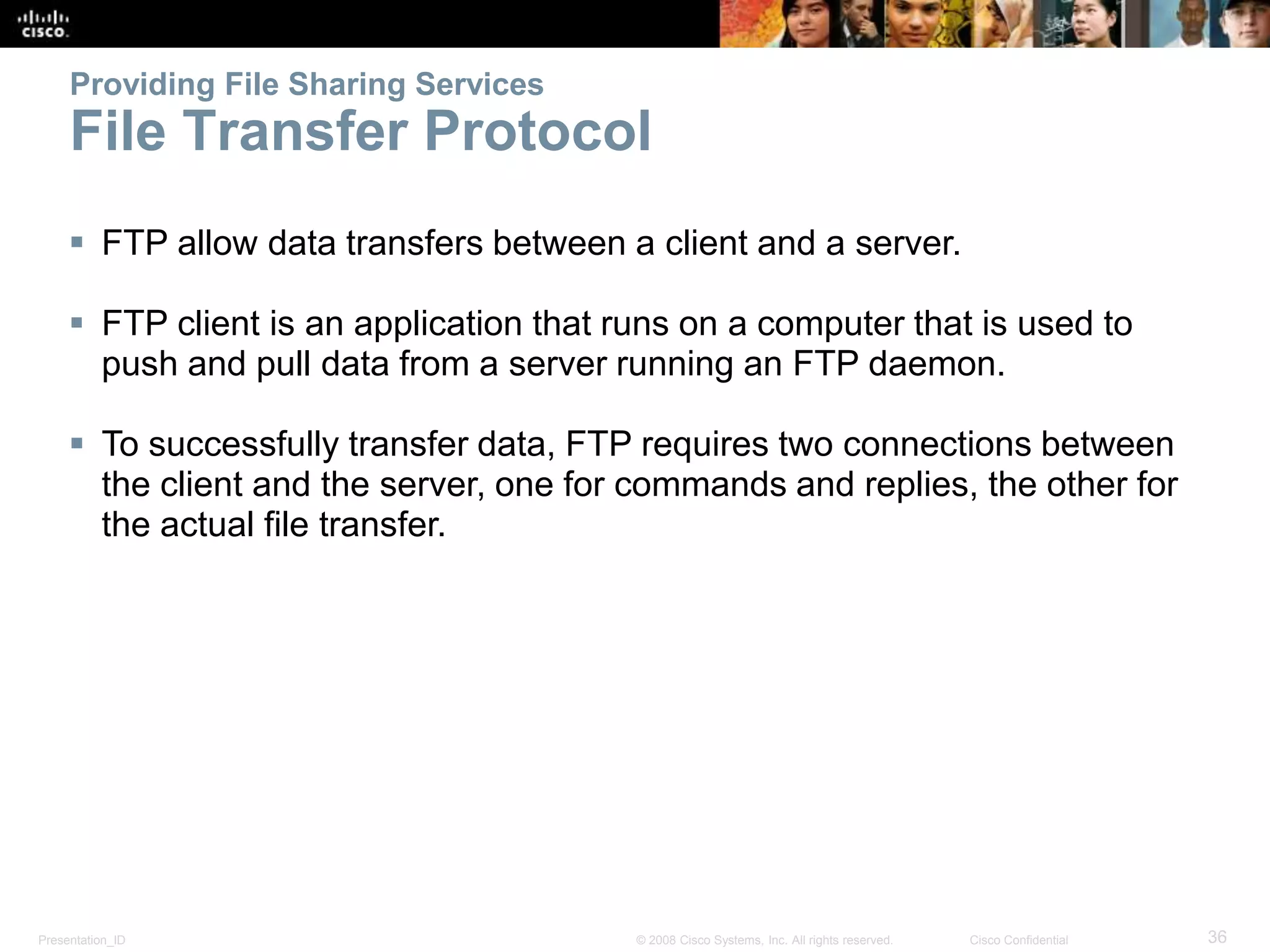 Providing File Sharing Services 
File Transfer Protocol 
 FTP allow data transfers between a client and a server. 
 FTP client is an application that runs on a computer that is used to 
push and pull data from a server running an FTP daemon. 
 To successfully transfer data, FTP requires two connections between 
the client and the server, one for commands and replies, the other for 
the actual file transfer. 
Presentation_ID © 2008 Cisco Systems, Inc. All rights reserved. Cisco Confidential 36 
 