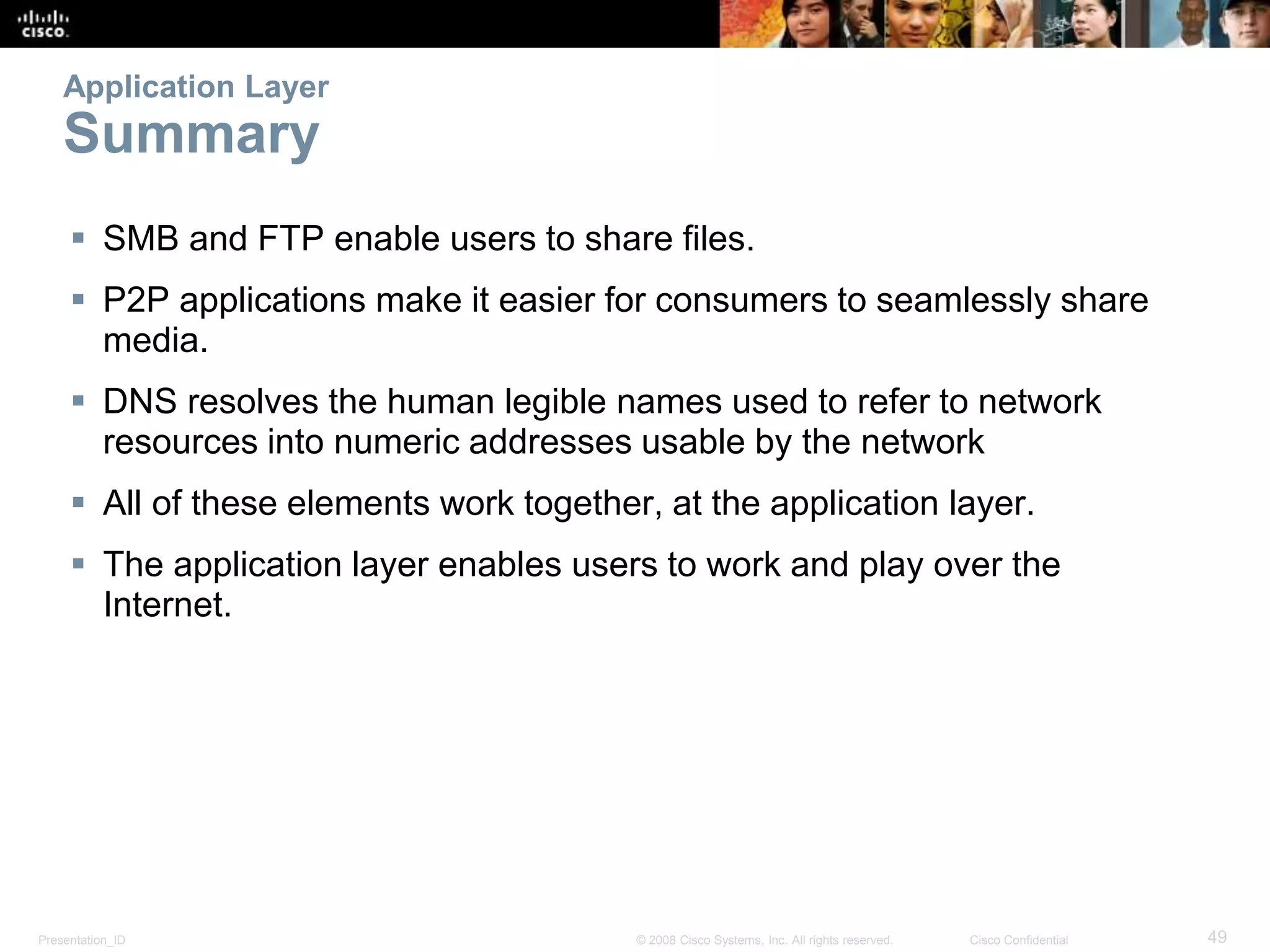 Application Layer 
Summary 
 SMB and FTP enable users to share files. 
 P2P applications make it easier for consumers to seamlessly share 
media. 
 DNS resolves the human legible names used to refer to network 
resources into numeric addresses usable by the network 
 All of these elements work together, at the application layer. 
 The application layer enables users to work and play over the 
Internet. 
Presentation_ID © 2008 Cisco Systems, Inc. All rights reserved. Cisco Confidential 49 
 