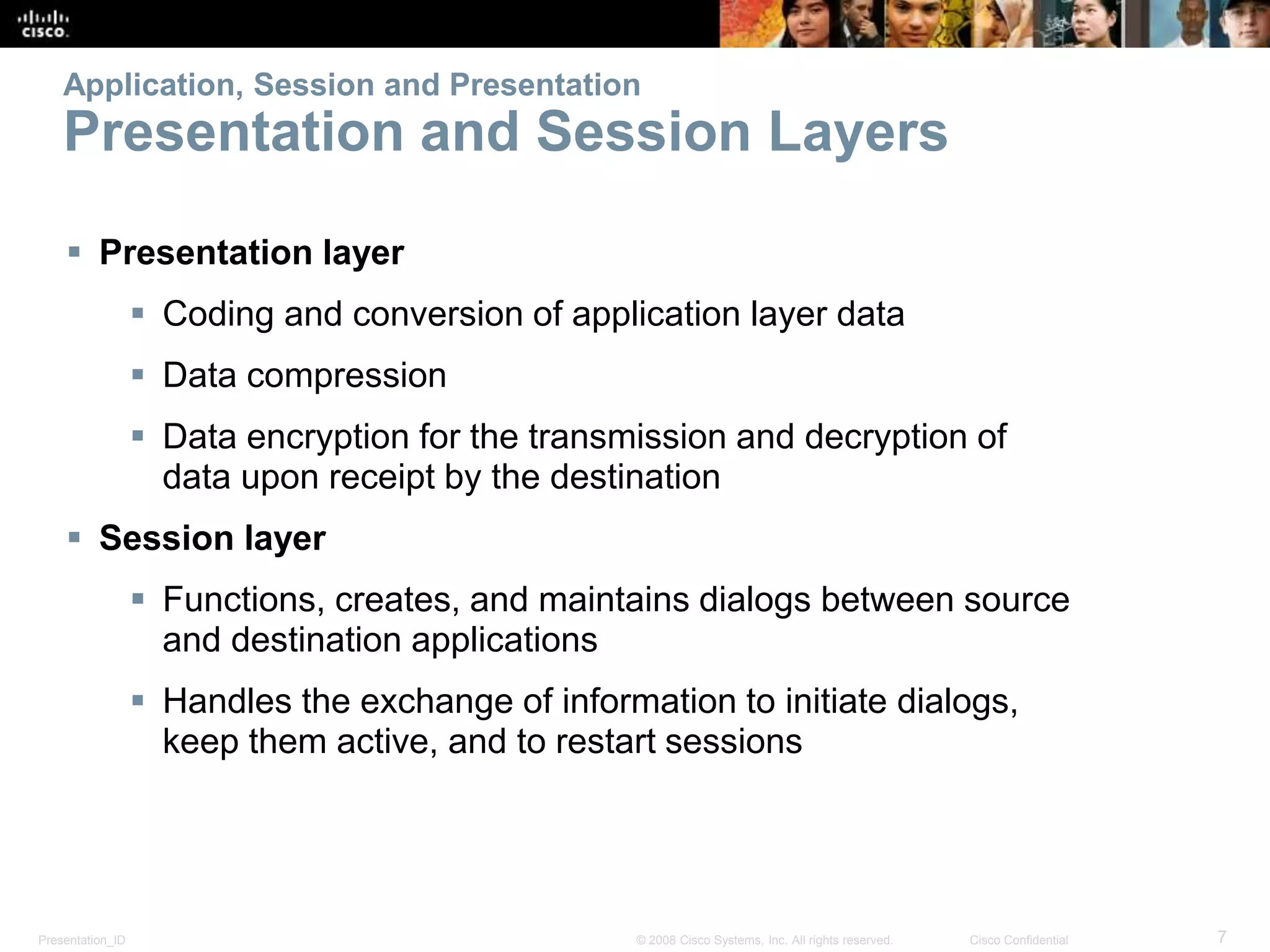 Application, Session and Presentation 
Presentation and Session Layers 
 Presentation layer 
 Coding and conversion of application layer data 
 Data compression 
 Data encryption for the transmission and decryption of 
data upon receipt by the destination 
 Session layer 
 Functions, creates, and maintains dialogs between source 
and destination applications 
 Handles the exchange of information to initiate dialogs, 
keep them active, and to restart sessions 
Presentation_ID © 2008 Cisco Systems, Inc. All rights reserved. Cisco Confidential 7 
 