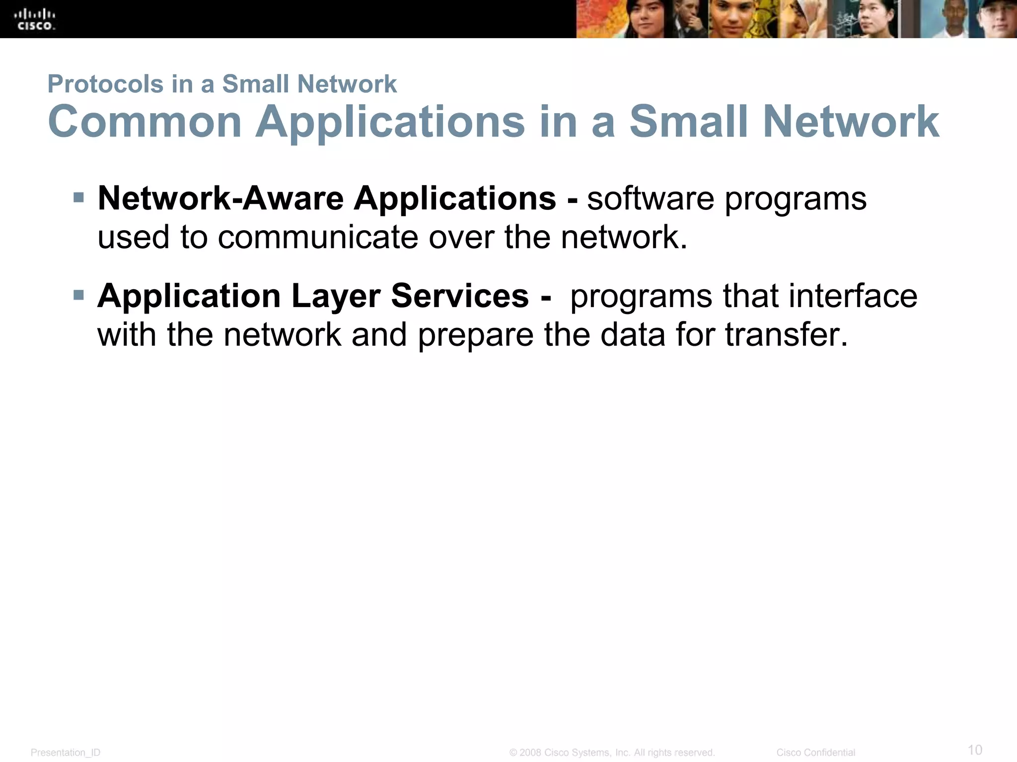 Protocols in a Small Network 
Common Applications in a Small Network 
 Network-Aware Applications - software programs 
used to communicate over the network. 
 Application Layer Services - programs that interface 
with the network and prepare the data for transfer. 
Presentation_ID © 2008 Cisco Systems, Inc. All rights reserved. Cisco Confidential 10 
 
