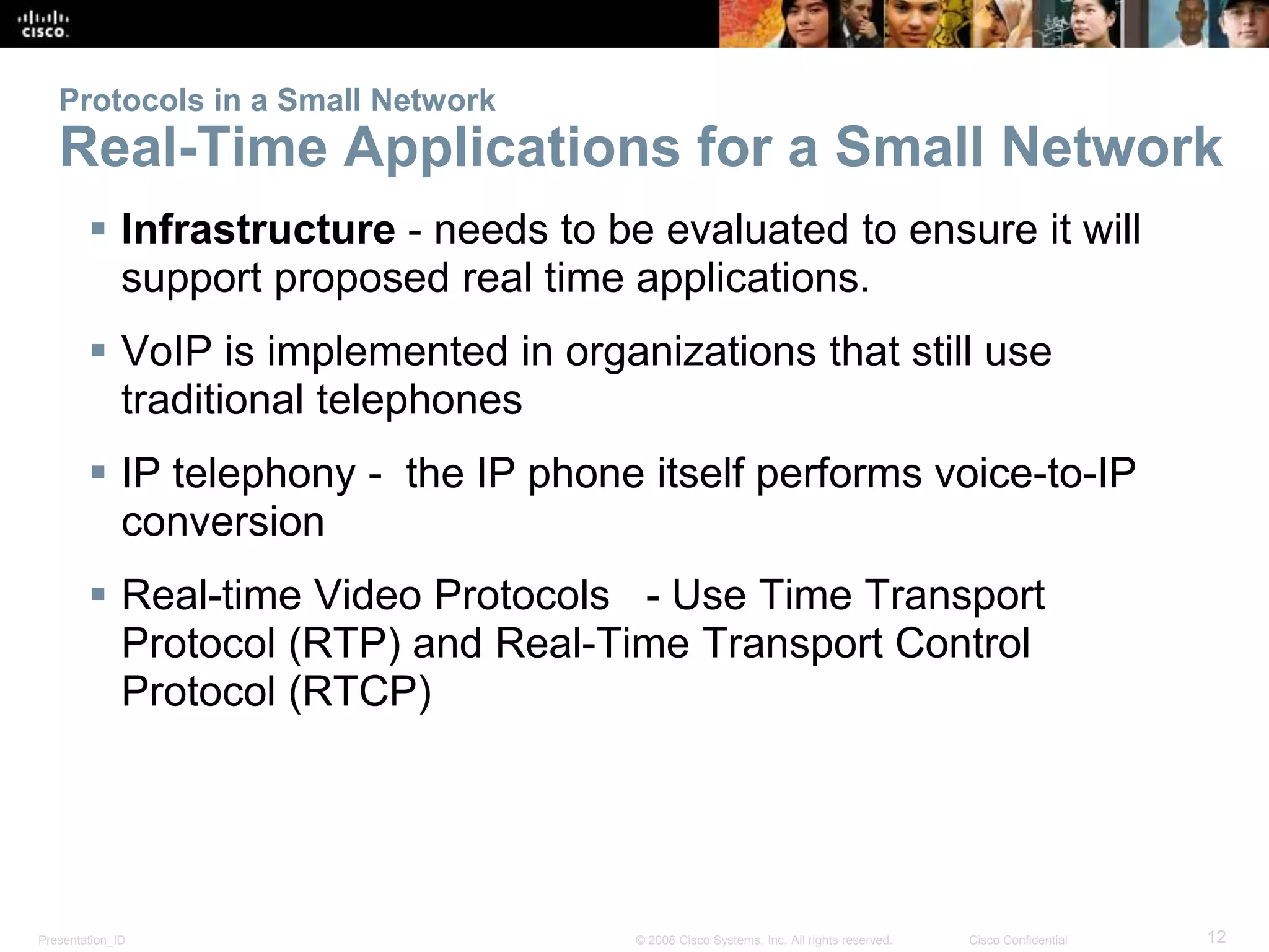 Protocols in a Small Network 
Real-Time Applications for a Small Network 
 Infrastructure - needs to be evaluated to ensure it will 
support proposed real time applications. 
 VoIP is implemented in organizations that still use 
traditional telephones 
 IP telephony - the IP phone itself performs voice-to-IP 
conversion 
 Real-time Video Protocols - Use Time Transport 
Protocol (RTP) and Real-Time Transport Control 
Protocol (RTCP) 
Presentation_ID © 2008 Cisco Systems, Inc. All rights reserved. Cisco Confidential 12 
 