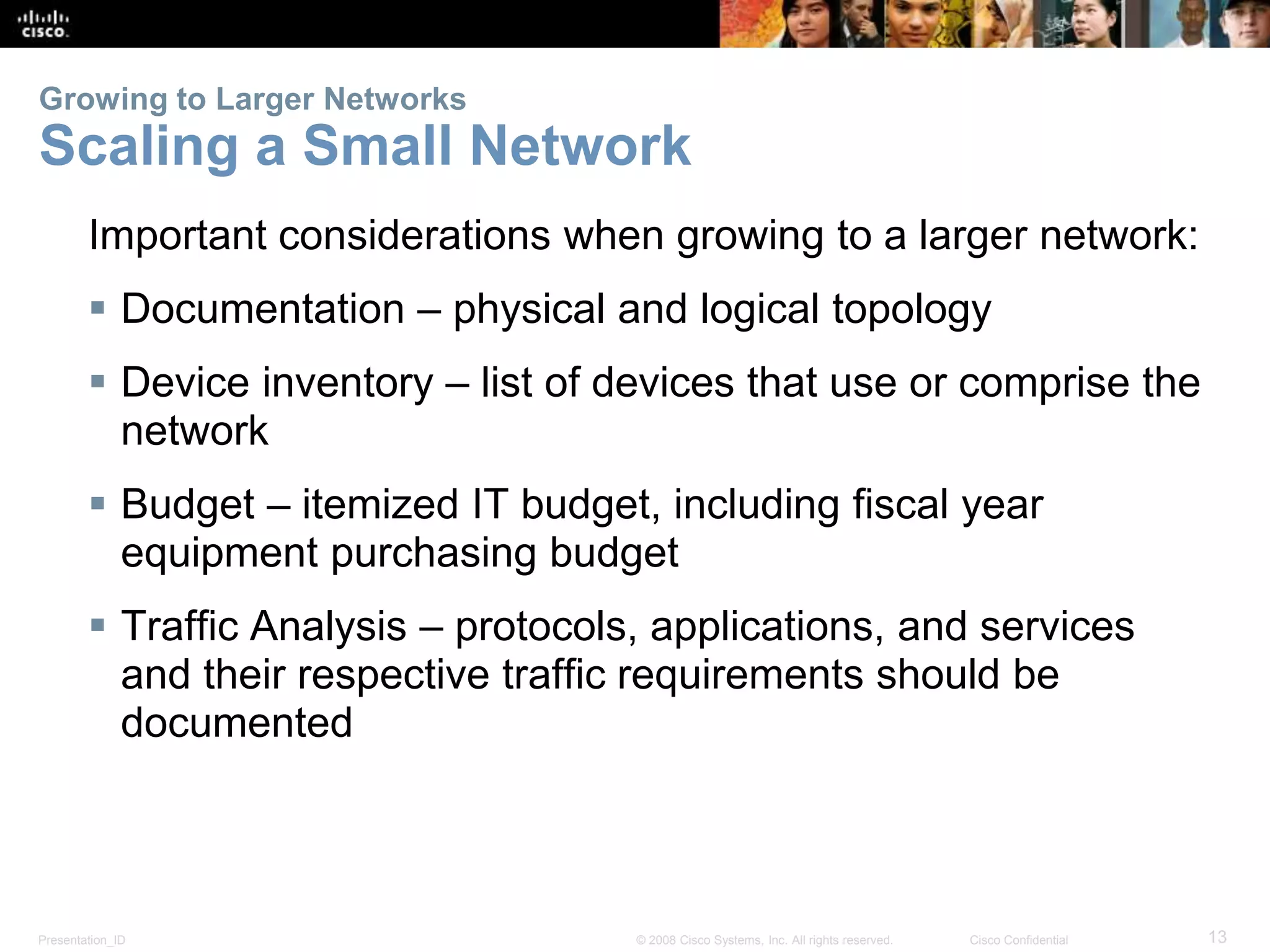 Growing to Larger Networks 
Scaling a Small Network 
Important considerations when growing to a larger network: 
 Documentation – physical and logical topology 
 Device inventory – list of devices that use or comprise the 
network 
 Budget – itemized IT budget, including fiscal year 
equipment purchasing budget 
 Traffic Analysis – protocols, applications, and services 
and their respective traffic requirements should be 
documented 
Presentation_ID © 2008 Cisco Systems, Inc. All rights reserved. Cisco Confidential 13 
 