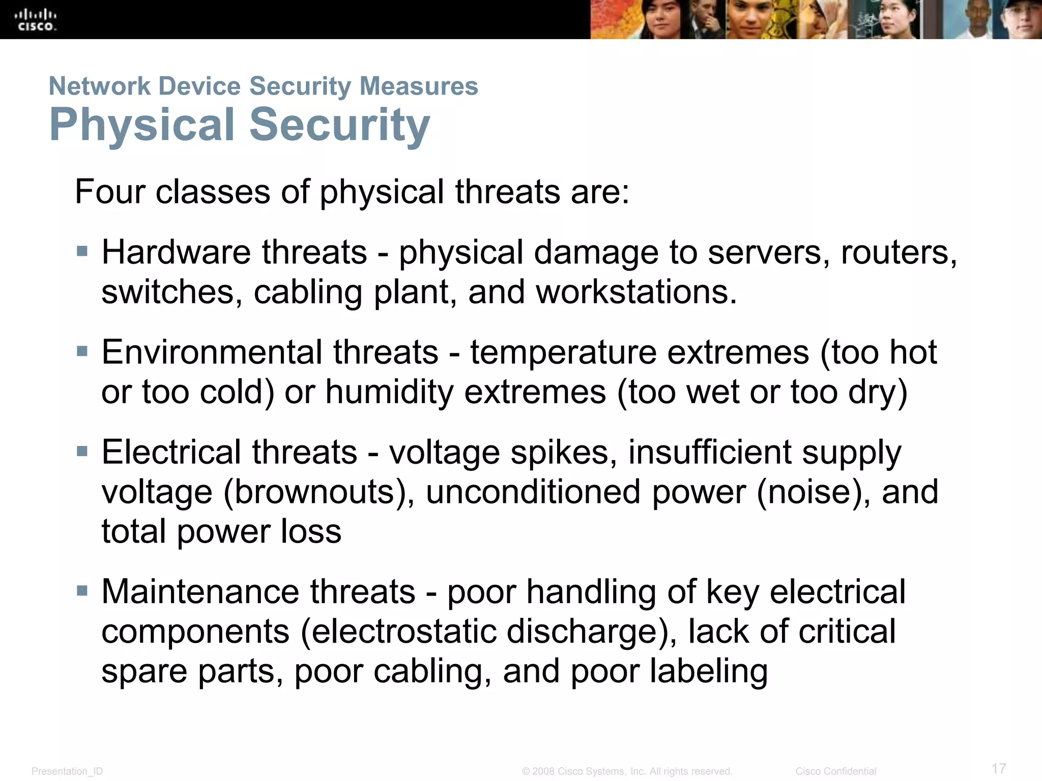 Network Device Security Measures 
Physical Security 
Four classes of physical threats are: 
 Hardware threats - physical damage to servers, routers, 
switches, cabling plant, and workstations. 
 Environmental threats - temperature extremes (too hot 
or too cold) or humidity extremes (too wet or too dry) 
 Electrical threats - voltage spikes, insufficient supply 
voltage (brownouts), unconditioned power (noise), and 
total power loss 
 Maintenance threats - poor handling of key electrical 
components (electrostatic discharge), lack of critical 
spare parts, poor cabling, and poor labeling 
Presentation_ID © 2008 Cisco Systems, Inc. All rights reserved. Cisco Confidential 17 
 