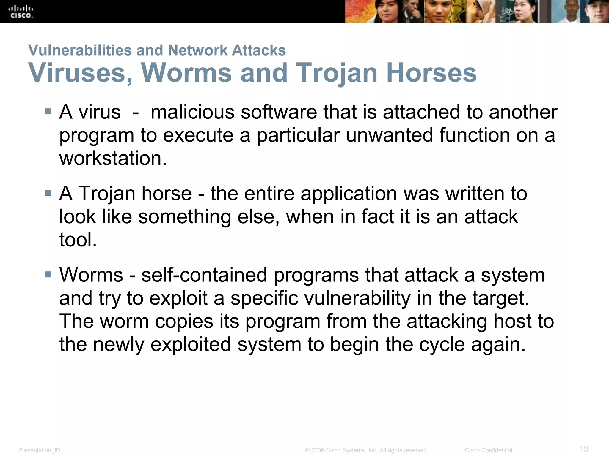 Vulnerabilities and Network Attacks 
Viruses, Worms and Trojan Horses 
 A virus - malicious software that is attached to another 
program to execute a particular unwanted function on a 
workstation. 
 A Trojan horse - the entire application was written to 
look like something else, when in fact it is an attack 
tool. 
 Worms - self-contained programs that attack a system 
and try to exploit a specific vulnerability in the target. 
The worm copies its program from the attacking host to 
the newly exploited system to begin the cycle again. 
Presentation_ID © 2008 Cisco Systems, Inc. All rights reserved. Cisco Confidential 19 
 