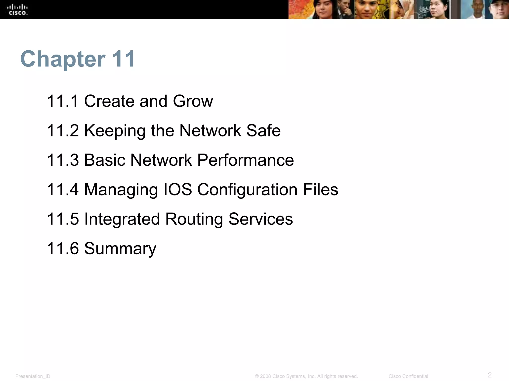 Chapter 11 
11.1 Create and Grow 
11.2 Keeping the Network Safe 
11.3 Basic Network Performance 
11.4 Managing IOS Configuration Files 
11.5 Integrated Routing Services 
11.6 Summary 
Presentation_ID © 2008 Cisco Systems, Inc. All rights reserved. Cisco Confidential 2 
 