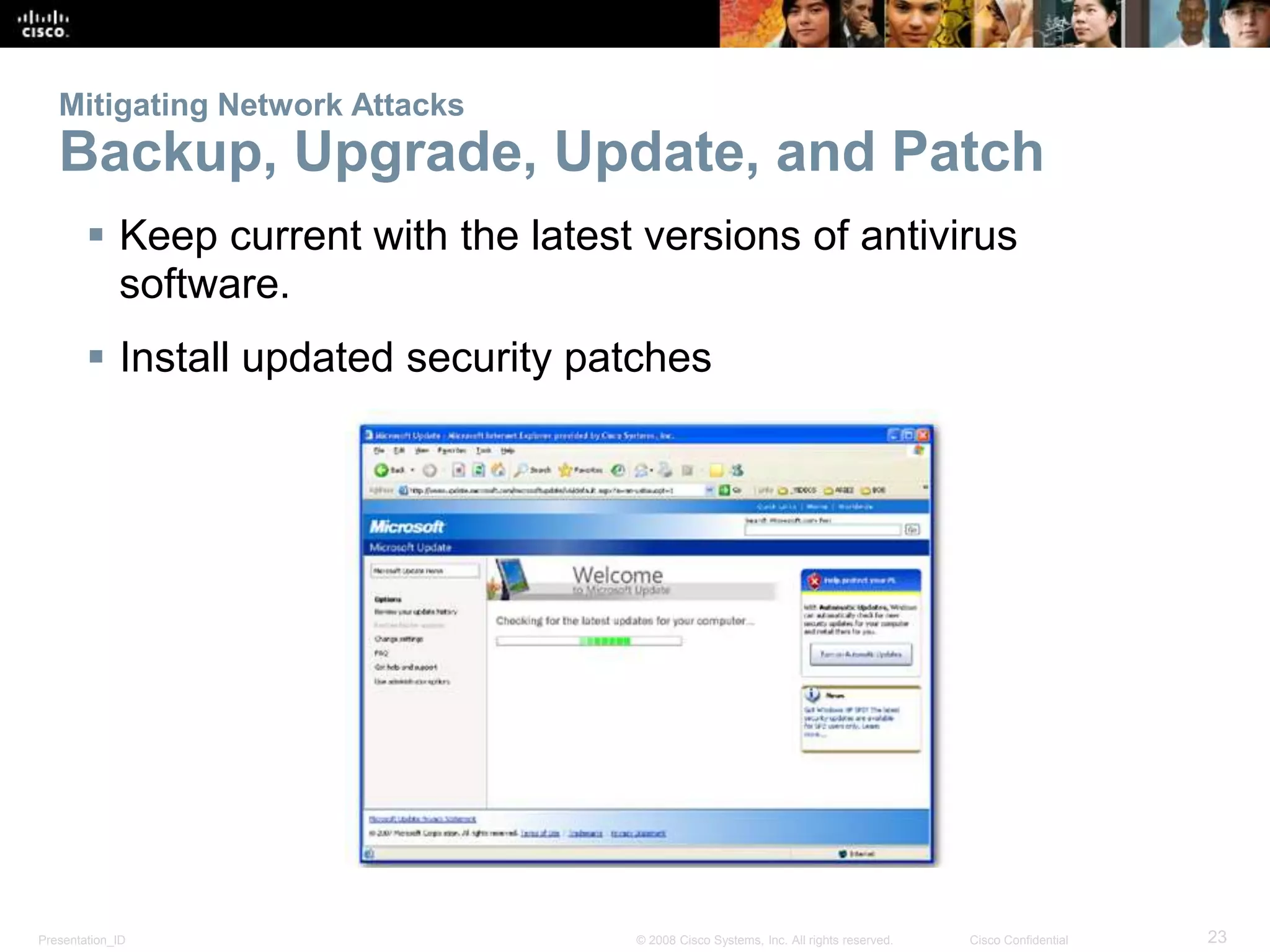 Mitigating Network Attacks 
Backup, Upgrade, Update, and Patch 
 Keep current with the latest versions of antivirus 
software. 
 Install updated security patches 
Presentation_ID © 2008 Cisco Systems, Inc. All rights reserved. Cisco Confidential 23 
 