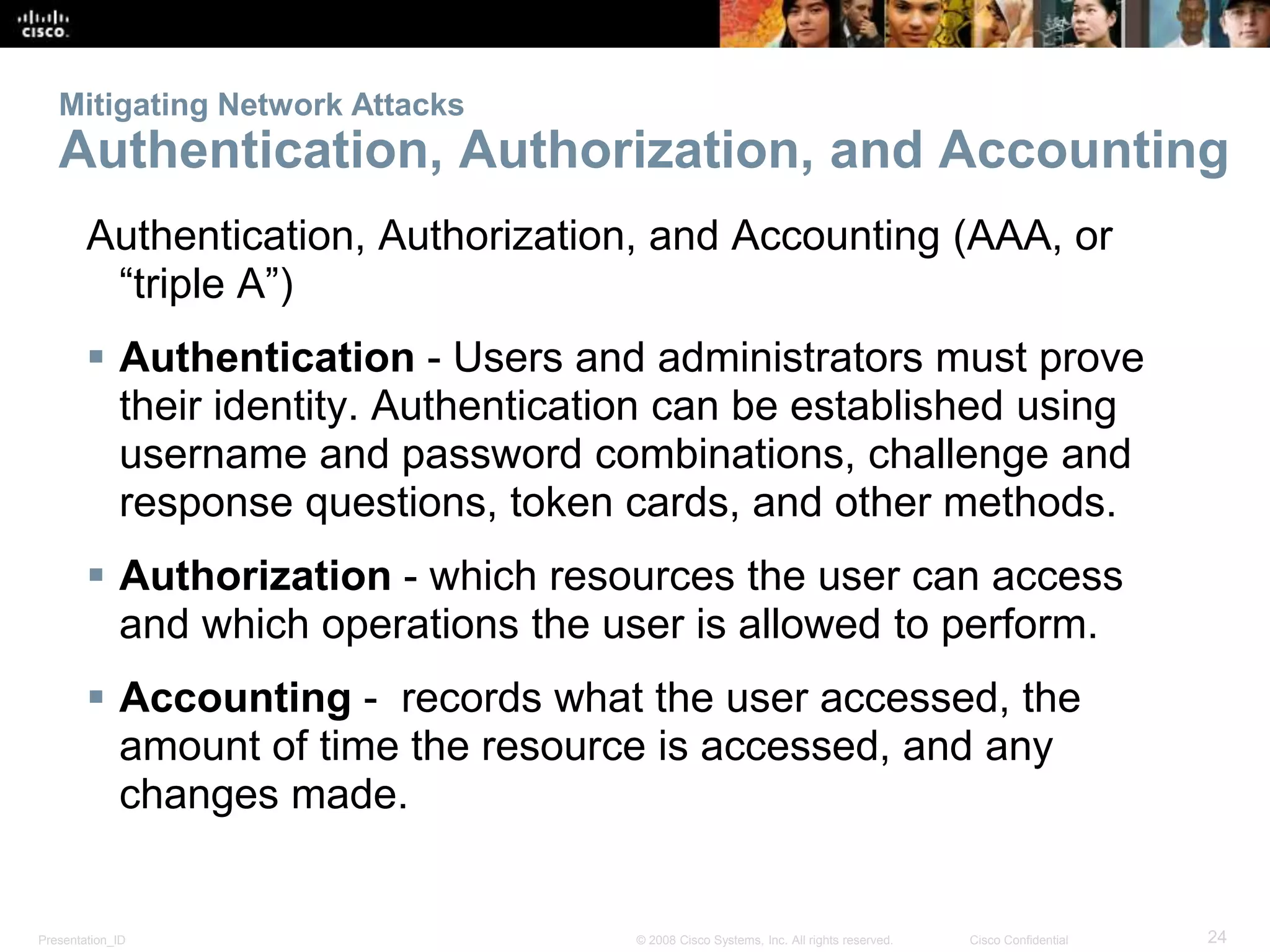 Mitigating Network Attacks 
Authentication, Authorization, and Accounting 
Authentication, Authorization, and Accounting (AAA, or 
“triple A”) 
 Authentication - Users and administrators must prove 
their identity. Authentication can be established using 
username and password combinations, challenge and 
response questions, token cards, and other methods. 
 Authorization - which resources the user can access 
and which operations the user is allowed to perform. 
 Accounting - records what the user accessed, the 
amount of time the resource is accessed, and any 
changes made. 
Presentation_ID © 2008 Cisco Systems, Inc. All rights reserved. Cisco Confidential 24 
 