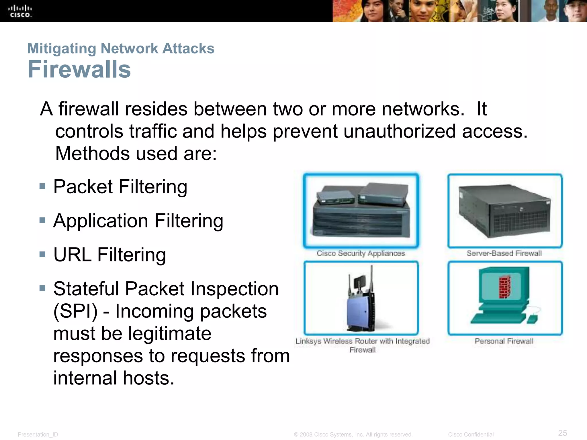 Mitigating Network Attacks 
Firewalls 
A firewall resides between two or more networks. It 
controls traffic and helps prevent unauthorized access. 
Methods used are: 
 Packet Filtering 
 Application Filtering 
 URL Filtering 
 Stateful Packet Inspection 
(SPI) - Incoming packets 
must be legitimate 
responses to requests from 
internal hosts. 
Presentation_ID © 2008 Cisco Systems, Inc. All rights reserved. Cisco Confidential 25 
 