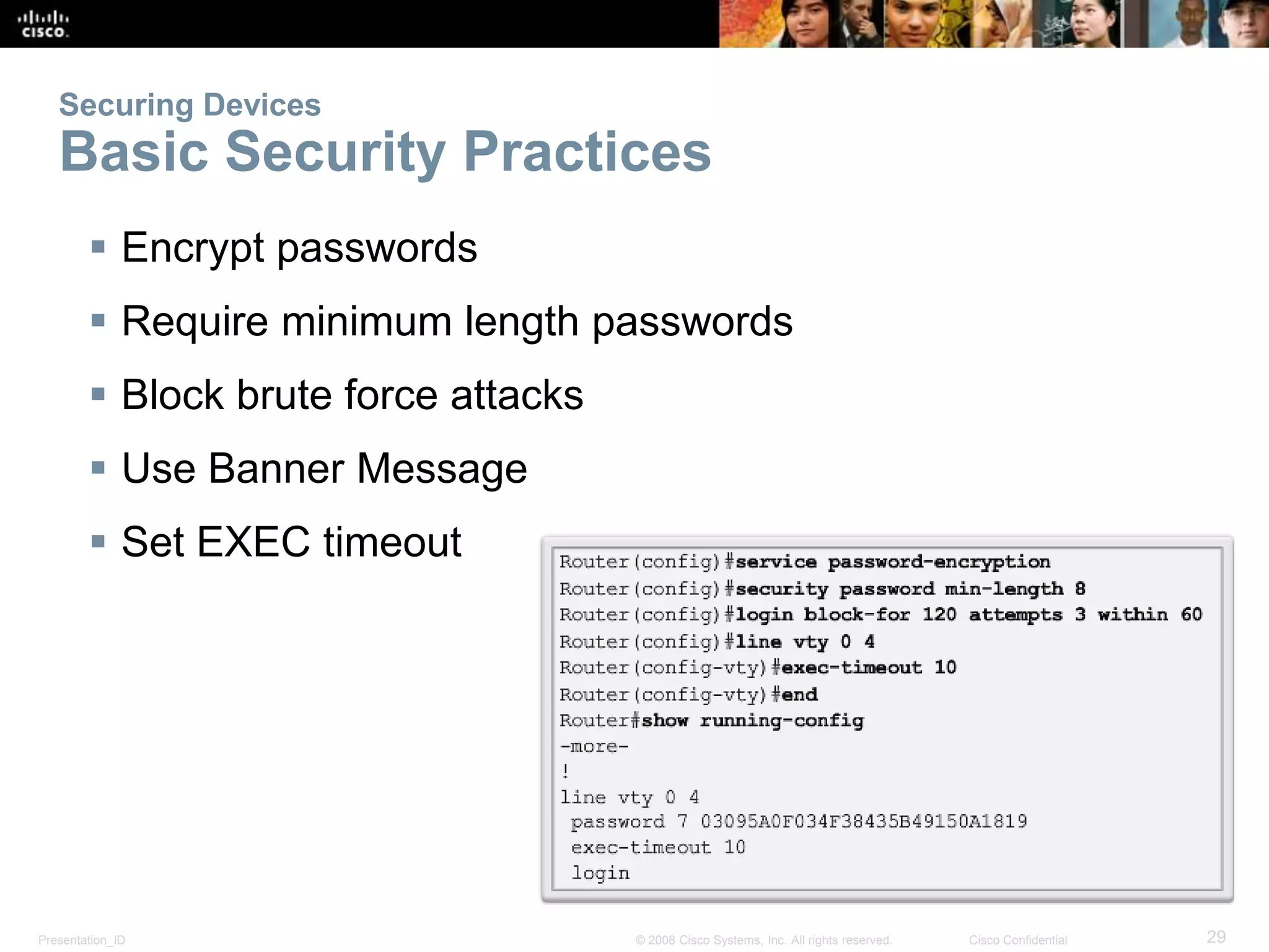 Securing Devices 
Basic Security Practices 
 Encrypt passwords 
 Require minimum length passwords 
 Block brute force attacks 
 Use Banner Message 
 Set EXEC timeout 
Presentation_ID © 2008 Cisco Systems, Inc. All rights reserved. Cisco Confidential 29 
 