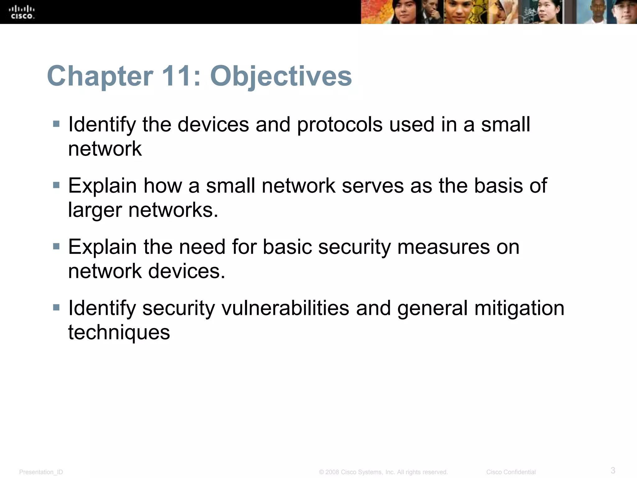 Chapter 11: Objectives 
 Identify the devices and protocols used in a small 
network 
 Explain how a small network serves as the basis of 
larger networks. 
 Explain the need for basic security measures on 
network devices. 
 Identify security vulnerabilities and general mitigation 
techniques 
Presentation_ID © 2008 Cisco Systems, Inc. All rights reserved. Cisco Confidential 3 
 