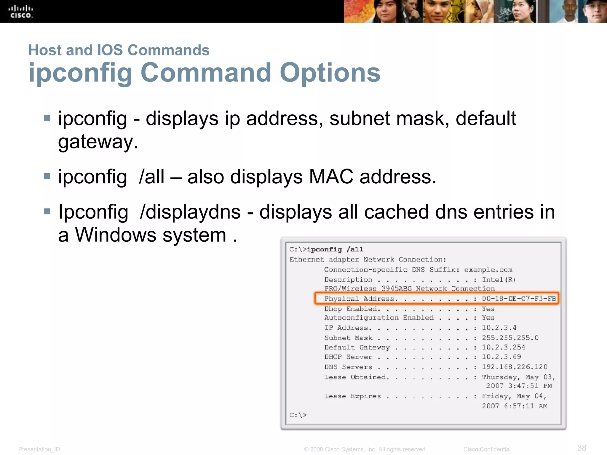 Host and IOS Commands 
ipconfig Command Options 
 ipconfig - displays ip address, subnet mask, default 
gateway. 
 ipconfig /all – also displays MAC address. 
 Ipconfig /displaydns - displays all cached dns entries in 
a Windows system . 
Presentation_ID © 2008 Cisco Systems, Inc. All rights reserved. Cisco Confidential 38 
 