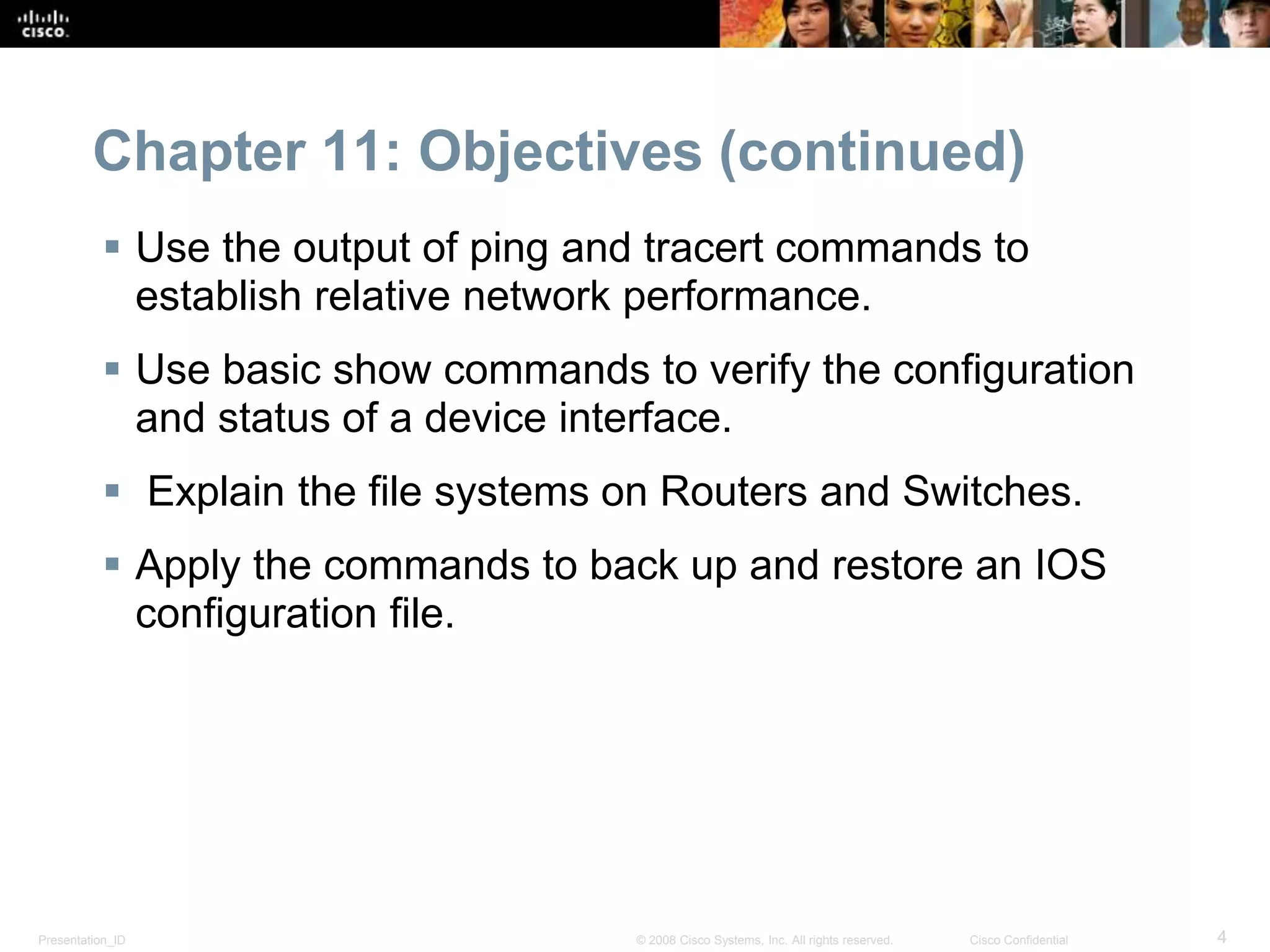 Chapter 11: Objectives (continued) 
 Use the output of ping and tracert commands to 
establish relative network performance. 
 Use basic show commands to verify the configuration 
and status of a device interface. 
 Explain the file systems on Routers and Switches. 
 Apply the commands to back up and restore an IOS 
configuration file. 
Presentation_ID © 2008 Cisco Systems, Inc. All rights reserved. Cisco Confidential 4 
 