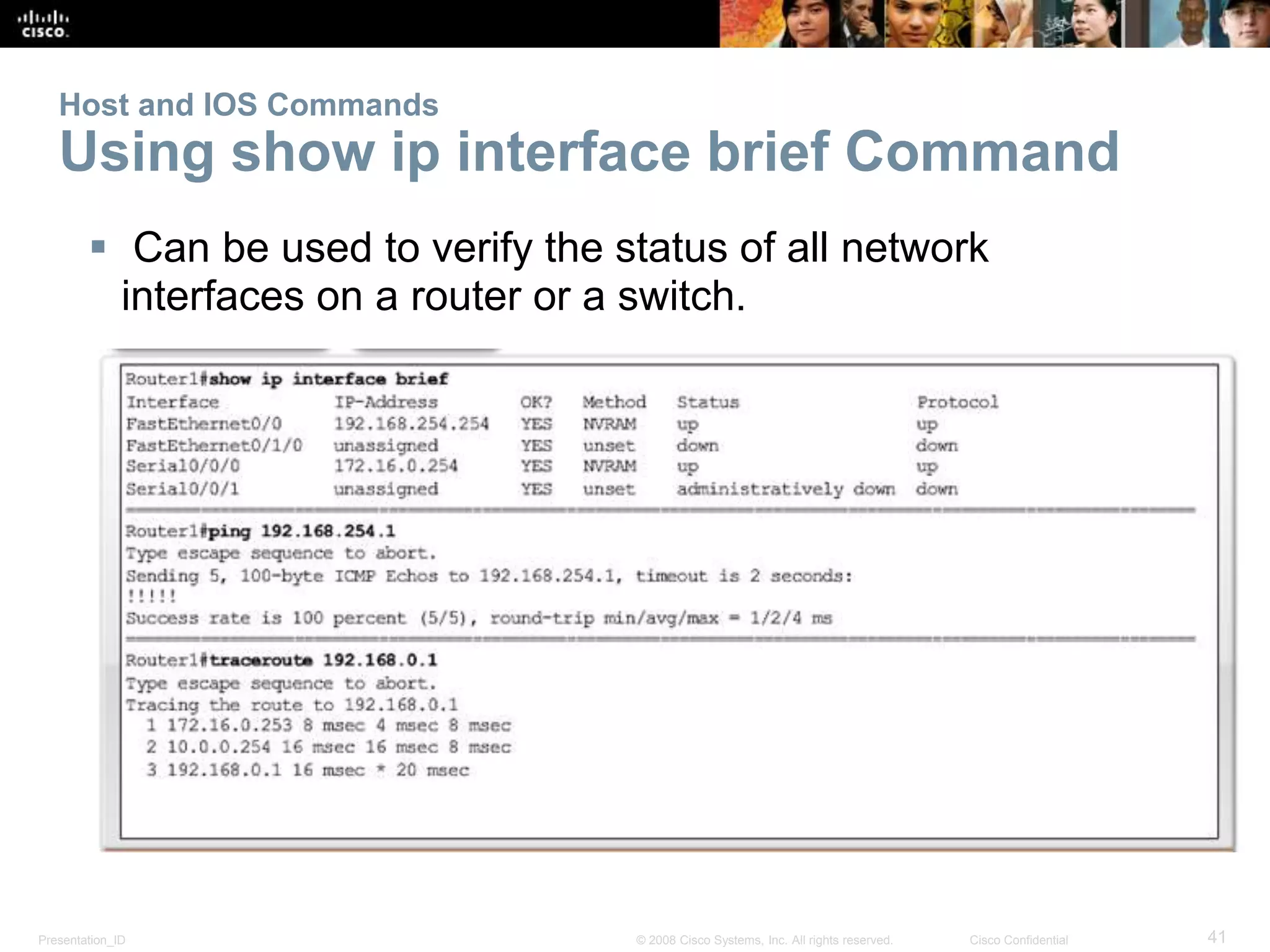 Host and IOS Commands 
Using show ip interface brief Command 
 Can be used to verify the status of all network 
interfaces on a router or a switch. 
Presentation_ID © 2008 Cisco Systems, Inc. All rights reserved. Cisco Confidential 41 
 